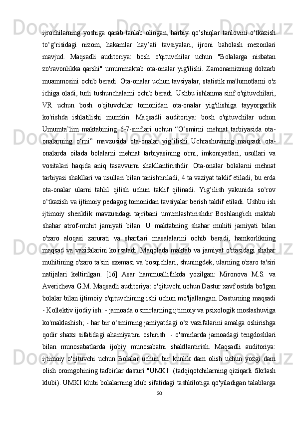 ijrochilarning   yoshiga   qarab   tanlab   olingan,   harbiy   qo‘shiqlar   tanlovini   o‘tkazish
to‘g‘risidagi   nizom,   hakamlar   hay’ati   tavsiyalari,   ijroni   baholash   mezonlari
mavjud.   Maqsadli   auditoriya:   bosh   o'qituvchilar   uchun   "Bolalarga   nisbatan
zo'ravonlikka   qarshi"   umummaktab   ota-onalar   yig'ilishi.   Zamonamizning   dolzarb
muammosini ochib beradi. Ota-onalar uchun tavsiyalar, statistik ma'lumotlarni o'z
ichiga oladi, turli tushunchalarni ochib beradi. Ushbu ishlanma sinf o'qituvchilari,
VR   uchun   bosh   o'qituvchilar   tomonidan   ota-onalar   yig'ilishiga   tayyorgarlik
ko'rishda   ishlatilishi   mumkin.   Maqsadli   auditoriya:   bosh   o'qituvchilar   uchun
Umumta’lim   maktabining   6-7-sinflari   uchun   “O‘smirni   mehnat   tarbiyasida   ota-
onalarning   o‘rni”   mavzusida   ota-onalar   yig‘ilishi   Uchrashuvning   maqsadi   ota-
onalarda   oilada   bolalarni   mehnat   tarbiyasining   o'rni,   imkoniyatlari,   usullari   va
vositalari   haqida   aniq   tasavvurni   shakllantirishdir.   Ota-onalar   bolalarni   mehnat
tarbiyasi shakllari va usullari bilan tanishtiriladi, 4 ta vaziyat taklif etiladi, bu erda
ota-onalar   ularni   tahlil   qilish   uchun   taklif   qilinadi.   Yig‘ilish   yakunida   so‘rov
o‘tkazish va ijtimoiy pedagog tomonidan tavsiyalar berish taklif etiladi. Ushbu ish
ijtimoiy   sheriklik   mavzusidagi   tajribani   umumlashtirishdir   Boshlang'ich   maktab
shahar   atrof-muhit   jamiyati   bilan.   U   maktabning   shahar   muhiti   jamiyati   bilan
o'zaro   aloqasi   zarurati   va   shartlari   masalalarini   ochib   beradi,   hamkorlikning
maqsad va vazifalarini  ko'rsatadi. Maqolada maktab va jamiyat  o'rtasidagi  shahar
muhitining o'zaro ta'siri sxemasi va bosqichlari, shuningdek, ularning o'zaro ta'siri
natijalari   keltirilgan.   [16]   Asar   hammualliflikda   yozilgan:   Mironova   M.S.   va
Avericheva G.M. Maqsadli auditoriya: o'qituvchi uchun Dastur xavf ostida bo'lgan
bolalar bilan ijtimoiy o'qituvchining ishi uchun mo'ljallangan. Dasturning maqsadi
- Kollektiv ijodiy ish: - jamoada o'smirlarning ijtimoiy va psixologik moslashuviga
ko'maklashish; - har bir o‘smirning jamiyatdagi o‘z vazifalarini amalga oshirishga
qodir   shaxs   sifatidagi   ahamiyatini   oshirish.   -   o'smirlarda   jamoadagi   tengdoshlari
bilan   munosabatlarda   ijobiy   munosabatni   shakllantirish.   Maqsadli   auditoriya:
ijtimoiy   o'qituvchi   uchun   Bolalar   uchun   bir   kunlik   dam   olish   uchun   yozgi   dam
olish oromgohining tadbirlar dasturi "UMKI" (tadqiqotchilarning qiziqarli fikrlash
klubi). UMKI klubi bolalarning klub sifatidagi tashkilotiga qo'yiladigan talablarga
30 