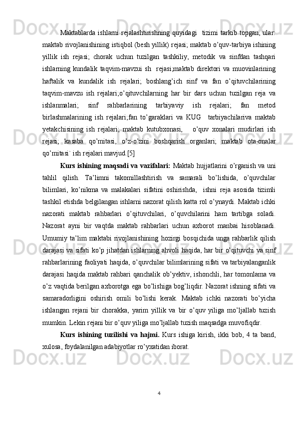 Maktablarda   ishlarni   rejalashtirishning   quyidagi     tizimi   tarkib  topgan,   ular:
maktab rivojlanishining istiqbol (besh yillik) rejasi; maktab o’quv-tarbiya ishining
yillik   ish   rejasi;   chorak   uchun   tuzilgan   tashkiliy,   metodik   va   sinfdan   tashqari
ishlarning   kundalik   taqvim-mavzui   sh     rejasi;maktab   direktori   va   muovinlarining
haftalik   va   kundalik   ish   rejalari;   boshlang’ich   sinf   va   fan   o’qituvchilarining
taqvim-mavzu   ish   rejalari;o’qituvchilarning   har   bir   dars   uchun   tuzilgan   reja   va
ishlanmalari;   sinf   rahbarlarining   tarbiyaviy   ish   rejalari;   fan   metod
birlashmalarining   ish   rejalari;fan   to’garaklari   va   KUG     tarbiyachilariva   maktab
yetakchisining   ish   rejalari;   maktab   kutubxonasi,       o’quv   xonalari   mudirlari   ish
rejasi;   kasaba   qo’mitasi,   o’z-o’zini   boshqarish   organlari;   maktab   ota-onalar
qo’mitasi` ish rejalari mavjud.[5]
Kurs ishining maqsadi va vazifalari:   Maktab hujjatlarini o’rganish va uni
tahlil   qilish.   Ta’limni   takomillashtirish   va   samarali   bo’lishida,   o’quvchilar
bilimlari,   ko’nikma   va   malakalari   sifatini   oshirishda,     ishni   reja   asosida   tizimli
tashkil etishda belgilangan ishlarni nazorat qilish katta rol o’ynaydi. Maktab ichki
nazorati   maktab   rahbarlari   o’qituvchilari,   o’quvchilarini   ham   tartibga   soladi.
Nazorat   ayni   bir   vaqtda   maktab   rahbarlari   uchun   axborot   manbai   hisoblanadi.
Umumiy   ta’lim   maktabi   rivojlanishining   hozirgi   bosqichida   unga   rahbarlik   qilish
darajasi va sifati ko’p jihatdan ishlarning ahvoli haqida, har bir o’qituvchi va sinf
rahbarlarining faoliyati haqida, o’quvchilar bilimlarining sifati va tarbiyalanganlik
darajasi   haqida  maktab   rahbari   qanchalik   ob’yektiv,   ishonchli,   har   tomonlama   va
o’z vaqtida berilgan axborotga ega bo’lishiga bog’liqdir. Nazorat ishning sifati va
samaradorligini   oshirish   omili   bo’lishi   kerak.   Maktab   ichki   nazorati   bo’yicha
ishlangan   rejani   bir   chorakka,   yarim   yillik   va   bir   o’quv   yiliga   mo’ljallab   tuzish
mumkin. Lekin rejani bir o’quv yiliga mo’ljallab tuzish maqsadga muvofiqdir.
Kurs   ishining   tuzilishi   va   hajmi.   Kurs   ishiga   kirish,   ikki   bob,   4   ta   band,
xulosa, foydalanilgan adabiyotlar ro’yxatidan iborat.
4 