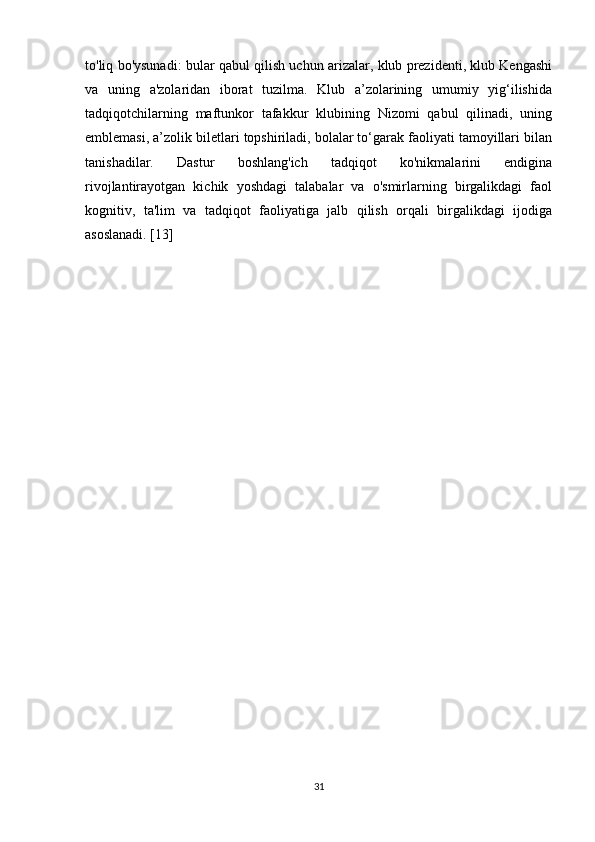 to'liq bo'ysunadi: bular qabul qilish uchun arizalar, klub prezidenti, klub Kengashi
va   uning   a'zolaridan   iborat   tuzilma.   Klub   a’zolarining   umumiy   yig‘ilishida
tadqiqotchilarning   maftunkor   tafakkur   klubining   Nizomi   qabul   qilinadi,   uning
emblemasi, a’zolik biletlari topshiriladi, bolalar to‘garak faoliyati tamoyillari bilan
tanishadilar.   Dastur   boshlang'ich   tadqiqot   ko'nikmalarini   endigina
rivojlantirayotgan   kichik   yoshdagi   talabalar   va   o'smirlarning   birgalikdagi   faol
kognitiv,   ta'lim   va   tadqiqot   faoliyatiga   jalb   qilish   orqali   birgalikdagi   ijodiga
asoslanadi. [13]
31 