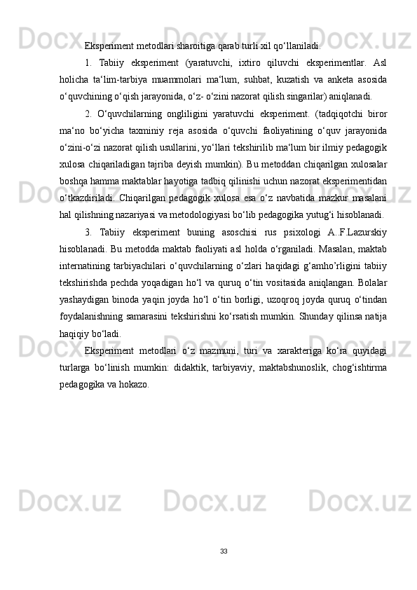 Eksperiment metodlari sharoitiga qarab turli xil qo‘llaniladi.
1.   Tabiiy   eksperiment   (yaratuvchi,   ixtiro   qiluvchi   eksperimentlar.   Asl
holicha   ta‘lim-tarbiya   muammolari   ma‘lum,   suhbat,   kuzatish   va   anketa   asosida
o‘quvchining o‘qish jarayonida, o‘z- o‘zini nazorat qilish singarilar) aniqlanadi.
2.   O‘quvchilarning   ongliligini   yaratuvchi   eksperiment.   (tadqiqotchi   biror
ma‘no   bo‘yicha   taxminiy   reja   asosida   o‘quvchi   faoliyatining   o‘quv   jarayonida
o‘zini-o‘zi nazorat qilish usullarini, yo‘llari tekshirilib ma‘lum bir ilmiy pedagogik
xulosa chiqariladigan tajriba deyish mumkin). Bu metoddan chiqarilgan xulosalar
boshqa hamma maktablar hayotiga tadbiq qilinishi uchun nazorat eksperimentidan
o‘tkazdiriladi.   Chiqarilgan   pedagogik   xulosa   esa   o‘z   navbatida   mazkur   masalani
hal qilishning nazariyasi va metodologiyasi bo‘lib pedagogika yutug‘i hisoblanadi.
3.   Tabiiy   eksperiment   buning   asoschisi   rus   psixologi   A..F.Lazurskiy
hisoblanadi. Bu metodda maktab faoliyati asl  holda o‘rganiladi. Masalan,  maktab
internatining   tarbiyachilari   o‘quvchilarning   o‘zlari   haqidagi   g‘amho’rligini   tabiiy
tekshirishda  pechda   yoqadigan  ho‘l   va  quruq  o‘tin  vositasida   aniqlangan.  Bolalar
yashaydigan   binoda   yaqin   joyda   ho‘l   o‘tin   borligi,   uzoqroq   joyda   quruq   o‘tindan
foydalanishning samarasini tekshirishni ko‘rsatish mumkin. Shunday qilinsa natija
haqiqiy bo‘ladi.
Eksperiment   metodlari   o‘z   mazmuni,   turi   va   xarakteriga   ko‘ra   quyidagi
turlarga   bo‘linish   mumkin:   didaktik,   tarbiyaviy,   maktabshunoslik,   chog‘ishtirma
pedagogika va hokazo.
33 