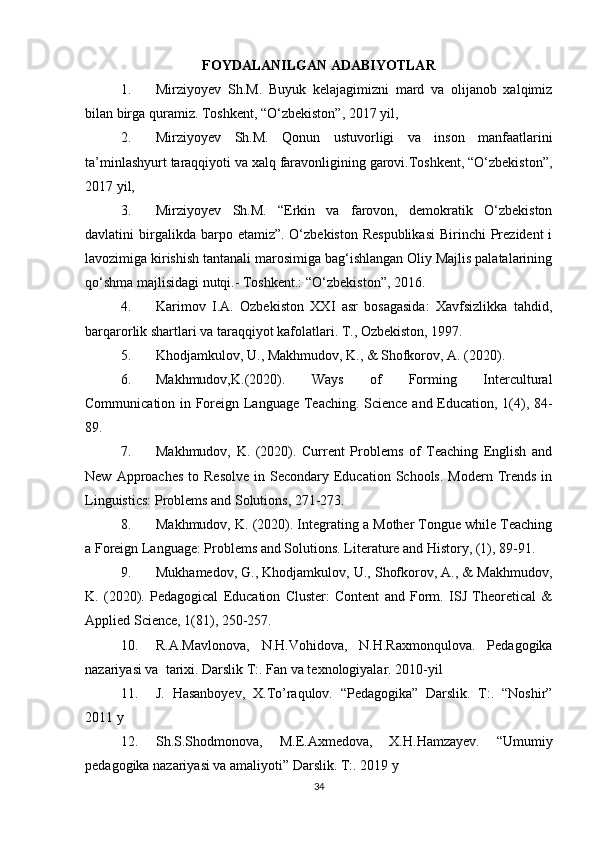 FOYDALANILGAN ADABIYOTLAR
1. Mirziyoyev   Sh.M.   Buyuk   kelajagimizni   mard   va   olijanob   xalqimiz
bilan birga quramiz. Toshkent, “O‘zbekiston”, 2017 yil,  
2. Mirziyoyev   Sh.M.   Qonun   ustuvorligi   va   inson   manfaatlarini
ta’minlashyurt taraqqiyoti va xalq faravonligining garovi.Toshkent, “O‘zbekiston”,
2017 yil,  
3. Mirziyoyev   Sh.M.   “Erkin   va   farovon,   demokratik   O‘zbekiston
davlatini  birgalikda barpo  etamiz”.  O‘zbekiston  Respublikasi  Birinchi   Prezident  i
lavozimiga kirishish tantanali marosimiga bag‘ishlangan Oliy Majlis palatalarining
qo‘shma majlisidagi nutqi.- Toshkent.: “O‘zbekiston”, 2016. 
4. Karimov   I.A.   Ozbekiston   XXI   asr   bosagasida:   Xavfsizlikka   tahdid,
barqarorlik shartlari va taraqqiyot kafolatlari. T., Ozbekiston, 1997.
5. Khodjamkulov, U., Makhmudov, K., & Shofkorov, A. (2020).
6. Makhmudov,K.(2020).   Ways   of   Forming   Intercultural
Communication in Foreign Language Teaching. Science and Education, 1(4), 84-
89.   
7. Makhmudov,   K.   (2020).   Current   Problems   of   Teaching   English   and
New  Approaches   to Resolve   in Secondary  Education  Schools.  Modern  Trends  in
Linguistics: Problems and Solutions, 271-273.   
8. Makhmudov, K. (2020). Integrating a Mother Tongue while Teaching
a Foreign Language: Problems and Solutions. Literature and History, (1), 89-91.   
9. Mukhamedov, G., Khodjamkulov, U., Shofkorov, A., & Makhmudov,
K.   (2020).   Pedagogical   Education   Cluster:   Content   and   Form.   ISJ   Theoretical   &
Applied Science, 1(81), 250-257.
10. R.A.Mavlonova,   N.H.Vohidova,   N.H.Raxmonqulova.   Pedagogika
nazariyasi va  tarixi. Darslik T:. Fan va texnologiyalar. 2010-yil 
11. J.   Hasanboyev,   X.To’raqulov.   “Pedagogika”   Darslik.   T:.   “Noshir”
2011 y
12. Sh.S.Shodmonova,   M.E.Axmedova,   X.H.Hamzayev.   “Umumiy
pedagogika nazariyasi va amaliyoti” Darslik. T:. 2019 y
34 
