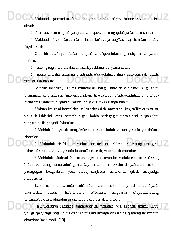 1. Maktabda   gumanitar   fanlar   bo’yicha   davlat   o’quv   dasrutining   bajarilish
ahvoli.
2. Fan asoslarini o’qitish jarayonida o’quvchilarning qobiliyatlarini o’stirish.
3. Maktabda   fizika   darslarida   ta’limni   tarbiyaga   bog’lash   tajribasidan   amaliy
foydalanish.
4. Ona   tili,   adabiyot   fanlari   o’qitishda   o’quvchilarning   nutq   madaniyatini
o’stirish.
5. Tarix, geografiya darslarida amaliy ishlarni qo’yilish xolati.
6. Tabiatshunoslik fanlarini o’qitishda o’quvchilarni ilmiy dunyoqarash ruxida
tarbiyalash kabilar.
Bundan   tashqari,   har   xil   mutaxassislikdagi   ikki-uch   o’qituvchining   ishini
o’rganish,   sinf   rahbari,   tarix-geografiya,   til-adabiyot   o’qituvchilatining     metod-
birlashma ishlarini o’rganish mavzu bo’yicha tekshirishga kiradi.
Maktab ishlarini kompleks usulda tekshirish, nazorat qilish, ta’lim-tarbiya va
xo’jalik   ishlarini   keng   qamrab   olgan   holda   pedagogic   masalalarni   o’rganishni
maqsad qilib qo’yadi. Masalan:
1.Maktab   faoliyatida   aniq,fanlarni   o’qitish   holati   va   uni   yanada   yaxshilash
choralari.
2.   Maktabda   sinfdan   va   maktabdan   tashqari   ishlarni   ishlarning   amalgam
oshirilishi holati va uni yanada takomillashtirish, yaxshilash choralari.
3.Maktabda   faoliyat   ko’rsatayotgan   o’qituvchilar   malakasini   oshirishning
holati   va   uning   samaradorligi.Bunday   masalalarni   tekshirish   yakunini   maktab
pedagoglar   kengashida   yoki   ochiq   majlisda   muhokama   qilish   maqsadga
muvofiqdir.
Ichki   nazorat   tizimida   imtihonlar   davri   maktab   hayotida   mas’uliyatli
davrlardan   biridir.   Imtihonlarni   o’tkazish   natijasida   o’quvchilarning
bilim,ko’nikma,malakalariga umumiy baho berish mumkin.
Ta’lim-tarbiya   ishining   samaradorligi   tuzilgan   reja   asosida   tizimli   ishni
yo’lga qo’yishga bog’liq.maktab ish rejasini amalga oshirishda quyidagilar muhim
ahamiyat kasb etadi: [10]
6 