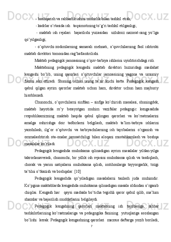  - boshqarish va rahbarlik ishini mohirlik bilan tashkil etish;
 - kadrlar o’rtasida ish   taqsimotining to’g’ri tashkil etilganligi;
  -   maktab   ish   rejalari     bajarilishi   yuzasidan     uzluksiz   nazorat-ning   yo’lga
qo’yilganligi;   
-   o’qituvchi-xodimlarning   samarali   mehnati,   o’quvchilarning   faol   ishtiroki
maktab direktori tomonidan rag’batlantirilishi.
Maktab pedagogik jamoasining o’quv-tarbiya ishlarini uyishtirishdagi roli.
Maktabning   pedagogik   kengashi   maktab   direktori   huzuridagi   maslahat
kengashi   bo’lib,   uning   qarorlari   o’qituvchilar   jamoasining   yagona   va   umumiy
fikrini   aks   ettiradi.   Shuning   uchun   uning   ta’sir   kuchi   katta.   Pedagogik   kengash
qabul   qilgan   ayrim   qarorlar   maktab   uchun   ham,   direktor   uchun   ham   majburiy
hisoblanadi. 
Chunonchi, o’quvchilarni sinfdan – sinfga ko’chirish masalasi, shuningdek,
maktab   hayotida   ro’y   berayotgan   muhim   vazifalar   pedagogic   kengasahda
respublikamizning   maktab   haqida   qabul   qilingan   qarorlari   va   ko’rsatmalarini
amalga   oshirishga   doir   tadbirlarni   belgilash,   maktab   ta’lim-tarbiya   ishlarini
yaxshilash,   ilg’or   o’qituvchi   va   tarbiyachilarning   ish   tajribalarini   o’rganish   va
ommalashtirish   ota-onalar   jamoatchiligi   bilan   aloqani   mustahkamlash   va   boshqa
masalalar ko’riladi.
Pedagogik   kengashda   muhokama   qilinadigan   ayrim   masalalar   yildan-yilga
takrorlanaveradi, chunonchi, bir yillik ish rejasini muhokama qilish va tasdiqlash,
chorak   va   yarim   natijalarni   muhokama   qilish,   imtihonlarga   tayyorgarlik,   tozgi
ta’tilni o’tkazish va boshqalar. [10]
Pedagogik   kengashda   qo’yiladigan   masalalarni   tanlash   juda   muhimdir.
Ko’pgina maktablarda kengashda muhokama qilinadigan masala oldindan o’rganib
chiqilai. Kengash   har       qaysi  madsala  bo’ticha  tegishli  qaror  qabul   qilib, ma’lum
shaxslar va bajarilish muddatlarini belgilaydi.
Pedagogik   kengahning   qarorlari   maktabning   ish   tajribasiga,   rahbar
tashkilotlarining   ko’rsatmalariga   va   pedagogika   fanining     yutuqlariga   asoslangan
bo’lishi   kerak. Pedagogik kengashning qarorlari   maxsus daftarga yozib boriladi,
7 