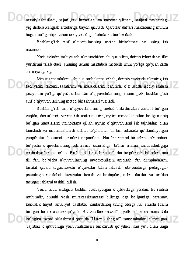 rasmiylashtiriladi,   bajaril;ishi   kuzatiladi   va   nazorat   qilinadi,   natijasi   navbatdagi
yig’ilishda kengash a’zolariga bayon qilinadi. Qarorlar daftari maktabning muhim
hujjati bo’lganligi uchun uni yuritishga alohida e’tibor beriladi.
Boshlang’ich   sinf   o’quvchilarining   metod   birlashmasi   va   uning   ish
mazmuni.
Yosh avlodni tarbiyalash o’qituvchidan chuqur bilim, doimo izlanish va fikr
yuritishni talab etadi, shuning uchun maktabda metodik ishni yo’lga qo’yish katta
ahamiyatga ega.
Maxsus masalalarni chuqur muhokama qilish, doimiy ravishda ularning ish
faoliyatini   takomillasshtirish   va   malakalarini   oshirish,   o’z   ustida   ijodiy   ishlash
jarayonini yo’lga qo’yish uchun fan o’qiyuvchilarining, shuningdek, boshlang’ich
sinf o’qiyuvchilarining metod birlashmalari tuziladi.
Boshlang’ich   sinf   o’qiyuvchilarining   metod   birlashmalari   zarurat   bo’lgan
vaqtda,   dasturlarni,   yozma   ish   materiallarini,   ayrim   mavzular   bilan   bo’lgan   aniq
bo’lgan   masalalarni   muhokama   qilish,   ayrim   o’qituvchilarni   ish   tajribalari   bilan
tanishish   va   ommalashtirish   uchun   to’planadi.   Ta’lim   sohasida   qo’llanilayotgan
yangiliklar,   hukumat   qarorlari   o’rganiladi.   Har   bir   metod   birlashma   o’z   sohasi
bo’yicha   o’quvchilarning   bilimlarini   oshirishga,   ta’lim   sifatini   samaradorligiga
erishishga harakat qiladi. Bu borada turli chora-tadbirlar belgilanadi. Masalan: ona
tili   fani   bo’yicha   o’quvchilarning   savodxonligini   aniqlash,   fan   olimpiadalarni
tashkil   qilish,   ulgurmovchi   o’quvcilar   bilan   ishlash,   ota-onalarga   pedagogic-
psixologik   maslahat,   tavsiyalar   berish   va   boshqalar,   ochiq   darslar   va   sinfdan
tashqari ishlarni tashkil qilish.
Yosh,   ishni   endigina   tashkil   boshlayotgan   o’qituvchiga   yordam   ko’rsatish
muhimdir,   chunki   yosh   mutaxassismaxsus   bilimga   ega   bo’lganiga   qaramay,
kundalik   hayot,   amaliyot   dastlabki   kunlardanoq   uning   oldiga   hal   etilishi   lozim
bo’lgan   turli   masalarniqo’yadi.   Bu   vazifani   muvaffaqiyatli   hal   etish   maqsadida
ko’pgina metod birlashmasi  qoshida “Ustoz - shogird” munosabatlari o’rnatilgan.
Tajribali   o’qituvchiga   yosh   mutaxassis   biriktirilib   qo’yiladi,   shu   yo’l   bilan   unga
8 