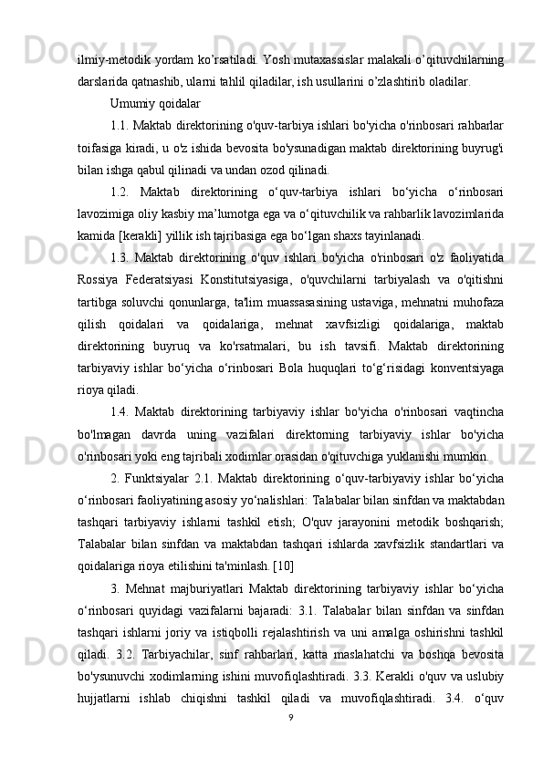 ilmiy-metodik yordam ko’rsatiladi. Yosh mutaxassislar malakali o’qituvchilarning
darslarida qatnashib, ularni tahlil qiladilar, ish usullarini o’zlashtirib oladilar.
Umumiy qoidalar 
1.1. Maktab direktorining o'quv-tarbiya ishlari bo'yicha o'rinbosari rahbarlar
toifasiga kiradi, u o'z ishida bevosita bo'ysunadigan maktab direktorining buyrug'i
bilan ishga qabul qilinadi va undan ozod qilinadi. 
1.2.   Maktab   direktorining   o‘quv-tarbiya   ishlari   bo‘yicha   o‘rinbosari
lavozimiga oliy kasbiy ma’lumotga ega va o‘qituvchilik va rahbarlik lavozimlarida
kamida [kerakli] yillik ish tajribasiga ega bo‘lgan shaxs tayinlanadi. 
1.3.   Maktab   direktorining   o'quv   ishlari   bo'yicha   o'rinbosari   o'z   faoliyatida
Rossiya   Federatsiyasi   Konstitutsiyasiga,   o'quvchilarni   tarbiyalash   va   o'qitishni
tartibga  soluvchi   qonunlarga,  ta'lim   muassasasining  ustaviga,   mehnatni   muhofaza
qilish   qoidalari   va   qoidalariga,   mehnat   xavfsizligi   qoidalariga,   maktab
direktorining   buyruq   va   ko'rsatmalari,   bu   ish   tavsifi.   Maktab   direktorining
tarbiyaviy   ishlar   bo‘yicha   o‘rinbosari   Bola   huquqlari   to‘g‘risidagi   konventsiyaga
rioya qiladi. 
1.4.   Maktab   direktorining   tarbiyaviy   ishlar   bo'yicha   o'rinbosari   vaqtincha
bo'lmagan   davrda   uning   vazifalari   direktorning   tarbiyaviy   ishlar   bo'yicha
o'rinbosari yoki eng tajribali xodimlar orasidan o'qituvchiga yuklanishi mumkin. 
2.   Funktsiyalar   2.1.   Maktab   direktorining   o‘quv-tarbiyaviy   ishlar   bo‘yicha
o‘rinbosari faoliyatining asosiy yo‘nalishlari: Talabalar bilan sinfdan va maktabdan
tashqari   tarbiyaviy   ishlarni   tashkil   etish;   O'quv   jarayonini   metodik   boshqarish;
Talabalar   bilan   sinfdan   va   maktabdan   tashqari   ishlarda   xavfsizlik   standartlari   va
qoidalariga rioya etilishini ta'minlash.   [10] 
3.   Mehnat   majburiyatlari   Maktab   direktorining   tarbiyaviy   ishlar   bo‘yicha
o‘rinbosari   quyidagi   vazifalarni   bajaradi:   3.1.   Talabalar   bilan   sinfdan   va   sinfdan
tashqari   ishlarni   joriy   va   istiqbolli   rejalashtirish   va   uni   amalga   oshirishni   tashkil
qiladi.   3.2.   Tarbiyachilar,   sinf   rahbarlari,   katta   maslahatchi   va   boshqa   bevosita
bo'ysunuvchi xodimlarning ishini muvofiqlashtiradi. 3.3. Kerakli o'quv va uslubiy
hujjatlarni   ishlab   chiqishni   tashkil   qiladi   va   muvofiqlashtiradi.   3.4.   o‘quv
9 