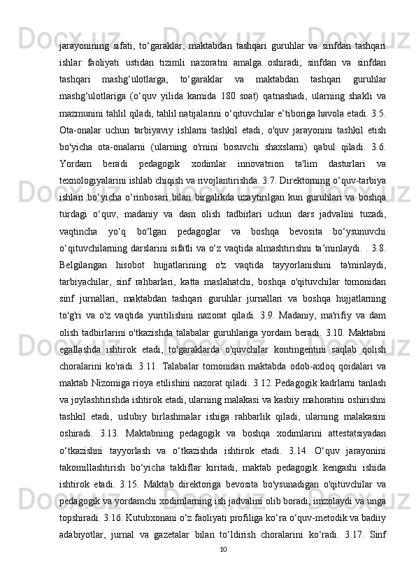jarayonining   sifati,   to‘garaklar,   maktabdan   tashqari   guruhlar   va   sinfdan   tashqari
ishlar   faoliyati   ustidan   tizimli   nazoratni   amalga   oshiradi;   sinfdan   va   sinfdan
tashqari   mashg‘ulotlarga,   to‘garaklar   va   maktabdan   tashqari   guruhlar
mashg‘ulotlariga   (o‘quv   yilida   kamida   180   soat)   qatnashadi,   ularning   shakli   va
mazmunini tahlil qiladi, tahlil natijalarini o‘qituvchilar e’tiboriga havola etadi. 3.5.
Ota-onalar   uchun   tarbiyaviy   ishlarni   tashkil   etadi,   o'quv   jarayonini   tashkil   etish
bo'yicha   ota-onalarni   (ularning   o'rnini   bosuvchi   shaxslarni)   qabul   qiladi.   3.6.
Yordam   beradi   pedagogik   xodimlar   innovatsion   ta'lim   dasturlari   va
texnologiyalarini ishlab chiqish va rivojlantirishda. 3.7. Direktorning o‘quv-tarbiya
ishlari   bo‘yicha   o‘rinbosari   bilan   birgalikda   uzaytirilgan  kun   guruhlari   va   boshqa
turdagi   o‘quv,   madaniy   va   dam   olish   tadbirlari   uchun   dars   jadvalini   tuzadi,
vaqtincha   yo‘q   bo‘lgan   pedagoglar   va   boshqa   bevosita   bo‘ysunuvchi
o‘qituvchilarning darslarini sifatli va o‘z vaqtida almashtirishni ta’minlaydi. . 3.8.
Belgilangan   hisobot   hujjatlarining   o'z   vaqtida   tayyorlanishini   ta'minlaydi,
tarbiyachilar,   sinf   rahbarlari,   katta   maslahatchi,   boshqa   o'qituvchilar   tomonidan
sinf   jurnallari,   maktabdan   tashqari   guruhlar   jurnallari   va   boshqa   hujjatlarning
to'g'ri   va   o'z   vaqtida   yuritilishini   nazorat   qiladi.   3.9.   Madaniy,   ma'rifiy   va   dam
olish  tadbirlarini  o'tkazishda  talabalar  guruhlariga   yordam  beradi.  3.10.  Maktabni
egallashda   ishtirok   etadi,   to'garaklarda   o'quvchilar   kontingentini   saqlab   qolish
choralarini   ko'radi.   3.11.   Talabalar   tomonidan   maktabda   odob-axloq   qoidalari   va
maktab Nizomiga rioya etilishini nazorat qiladi. 3.12. Pedagogik kadrlarni tanlash
va joylashtirishda ishtirok etadi, ularning malakasi va kasbiy mahoratini oshirishni
tashkil   etadi,   uslubiy   birlashmalar   ishiga   rahbarlik   qiladi,   ularning   malakasini
oshiradi.   3.13.   Maktabning   pedagogik   va   boshqa   xodimlarini   attestatsiyadan
o‘tkazishni   tayyorlash   va   o‘tkazishda   ishtirok   etadi.   3.14.   O‘quv   jarayonini
takomillashtirish   bo‘yicha   takliflar   kiritadi,   maktab   pedagogik   kengashi   ishida
ishtirok   etadi.   3.15.   Maktab   direktoriga   bevosita   bo'ysunadigan   o'qituvchilar   va
pedagogik va yordamchi xodimlarning ish jadvalini olib boradi, imzolaydi va unga
topshiradi. 3.16. Kutubxonani o‘z faoliyati profiliga ko‘ra o‘quv-metodik va badiiy
adabiyotlar,   jurnal   va   gazetalar   bilan   to‘ldirish   choralarini   ko‘radi.   3.17.   Sinf
10 