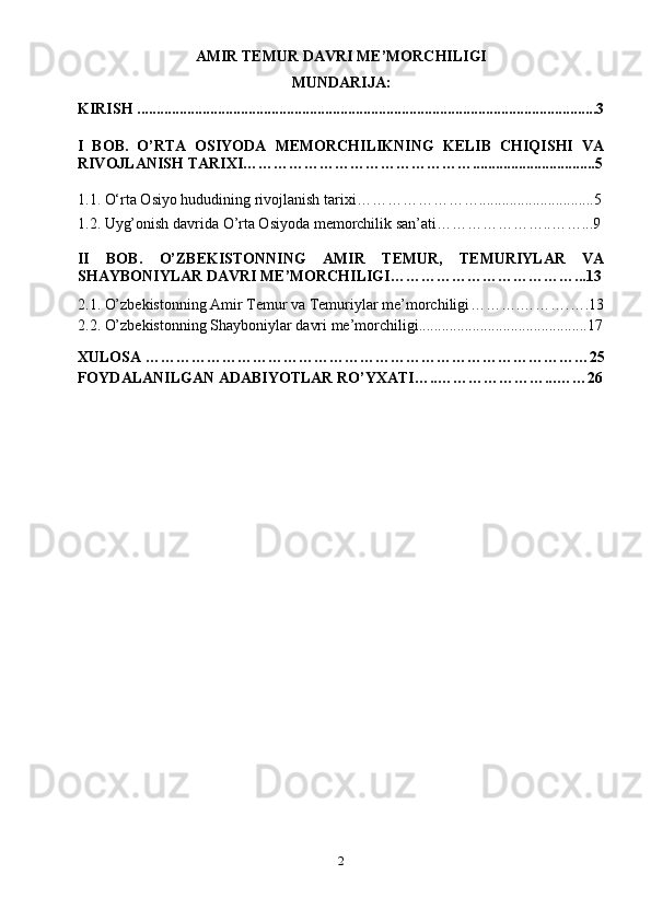 AMIR TEMUR DAVRI ME’MORCHILIGI
MUNDARIJA:
KIRISH ........................................................................................................................3
I   BOB.   O’RTA   OSIYODA   MEMORCHILIKNING   KELIB   CHIQISHI   VA
RIVOJLANISH TARIXI………………………………………................................5
1.1 .  O‘rta Osiyo hududining rivojlanish tarixi……………………..............................5
1.2. Uyg’onish davrida O’rta Osiyoda memorchilik san’ati…………………..……...9
II   BOB.   O’ZBEKISTONNING   AMIR   TEMUR,   TEMURIYLAR   VA
SHAYBONIYLAR DAVRI ME’MORCHILIGI ………………………………...13
2.1.  O’zbekistonning Amir Temur va Temuriylar me’morchiligi ……… .……….….13
2.2.   O’zbekistonning Shayboniylar davri me’morchiligi ............................................ 17
XULOSA …………………………………………………………………………… 25
FOYDALANILGAN ADABIYOTLAR RO’YXATI…..…………………... …… 26
2