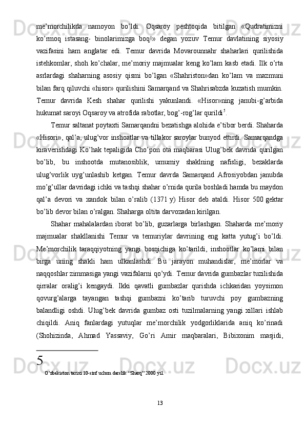 me’morchilikda   namoyon   bo’ldi.   Oqsaroy   peshtoqida   bitilgan   «Qudratimizni
ko’rmoq   istasang-   binolarimizga   boq!»   degan   yozuv   Т emur   davlatining   siyosiy
vazifasini   ham   anglatar   edi.   Т emur   davrida   Movarounnahr   shaharlari   qurilishida
istehkomlar, shoh ko’chalar, me’moriy majmualar  keng ko’lam  kasb etadi. Ilk o’rta
asrlardagi   shaharning   asosiy   qismi   bo’lgan   «Shahriston»dan   ko’lam   va   mazmuni
bilan farq qiluvchi «hisor» qurilishini Samarqand va Shahrisabzda kuzatish mumkin.
Т emur   davrida   Kesh   shahar   qurilishi   yakunlandi.   «Hisor»ning   janubi-g’arbida
hukumat saroyi Oqsaroy va atrofida rabotlar, bog’-rog’lar qurildi 5
.
Т emur saltanat poytaxti Samarqandni bezatishga alohida e’tibor berdi. Shaharda
«Hisori», qal’a, ulug’vor inshoatlar va tillakor saroylar bunyod ettirdi. Samarqandga
kiraverishdagi  Ko’hak  tepaligida Cho’pon ota maqbarasi  Ulug’bek davrida qurilgan
bo’lib,   bu   inshootda   mutanosiblik,   umumiy   shaklning   nafisligi,   bezaklarda
ulug’vorlik   uyg’unlashib   ketgan.   Т emur   davrda   Samarqand   Afrosiyobdan   janubda
mo’g’ullar davridagi ichki va tashqi shahar o’rnida qurila boshladi hamda bu maydon
qal’a   devori   va   xandok   bilan   o’ralib   (1371   y)   Hisor   deb   ataldi.   Hisor   500   gektar
bo’lib devor bilan o’ralgan. Shaharga oltita darvozadan kirilgan.
Shahar   mahalalardan   iborat   bo’lib,   guzarlarga   birlashgan.   Shaharda   me’moriy
majmualar   shakllanishi   Т emur   va   temuriylar   davrining   eng   katta   yutug’i   bo’ldi.
Me’morchilik   taraqqiyotning   yangi   bosqichiga   ko’tarildi,   inshootlar   ko’lami   bilan
birga   uning   shakli   ham   ulkanlashdi.   Bu   jarayon   muhandislar,   me’morlar   va
naqqoshlar zimmasiga yangi vazifalarni qo’ydi.  Т emur davrida gumbazlar tuzilishida
qirralar   oralig’i   kengaydi.   Ikki   qavatli   gumbazlar   qurishda   ichkaridan   yoysimon
qovurg’alarga   tayangan   tashqi   gumbazni   ko’tarib   turuvchi   poy   gumbazning
balandligi   oshdi.   Ulug’bek   davrida   gumbaz   osti   tuzilmalarning   yangi   xillari   ishlab
chiqildi.   Aniq   fanlardagi   yutuqlar   me’morchilik   yodgorliklarida   aniq   ko’rinadi
(Shohizinda,   Ahmad   Yassaviy,   Go’ri   Amir   maqbaralari,   Bibixonim   masjidi,
5
  O’zbekiston tarixi 10-sinf uchun darslik “Sha rq” 2000 yil.
13 