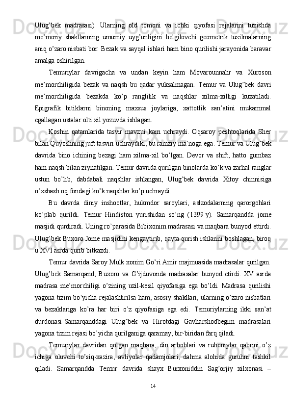 Ulug’bek   madrasasi).   Ularning   old   tomoni   va   ichki   qiyofasi   rejalarini   tuzishda
me’moriy   shakllarning   umumiy   uyg’unligini   belgilovchi   geometrik   tuzilmalarning
aniq o’zaro nisbati bor. Bezak va sayqal ishlari ham bino qurilishi jarayonida baravar
amalga oshirilgan.
Т emuriylar   davrigacha   va   undan   keyin   ham   Movarounnahr   va   Х uroson
me’morchiligida   bezak   va   naqsh   bu   qadar   yuksalmagan.   Т emur   va   Ulug’bek   davri
me’morchiligida   bezakda   ko’p   ranglilik   va   naqshlar   xilma-xilligi   kuzatiladi.
Epigrafik   bitiklarni   binoning   maxsus   joylariga,   xattotlik   san’atini   mukammal
egallagan ustalar olti xil yozuvda ishlagan.
Koshin   qatamlarida   tasvir   mavzui   kam   uchraydi.   Oqsaroy   peshtoqlarida   Sher
bilan Quyoshning juft tasviri uchraydiki, bu ramziy ma’noga ega.  Т emur va Ulug’bek
davrida   bino   ichining   bezagi   ham   xilma-xil   bo’lgan.   Devor   va   shift,   hatto   gumbaz
ham naqsh bilan ziynatilgan.  Т emur davrida qurilgan binolarda ko’k va zarhal ranglar
ustun   bo’lib,   dabdabali   naqshlar   ishlangan,   Ulug’bek   davrida   Х itoy   chinnisiga
o’xshash oq fondagi ko’k naqshlar ko’p uchraydi.
Bu   davrda   diniy   inshootlar,   hukmdor   saroylari,   aslzodalarning   qarorgohlari
ko’plab   qurildi.   Т emur   Hindiston   yurishidan   so’ng   (1399   y).   Samarqandda   jome
masjidi qurdiradi. Uning ro’parasida Bibixonim madrasasi va maqbara bunyod ettirdi.
Ulug’bek Buxoro Jome masjidini kengaytirib, qayta qurish ishlarini boshlagan, biroq
u XVI asrda qurib bitkazdi.
Т emur davrida Saroy Mulk xonim Go’ri Amir majmuasida madrasalar qurilgan.
Ulug’bek   Samarqand,   Buxoro   va   G’ijduvonda   madrasalar   bunyod   etirdi.   XV   asrda
madrasa   me’morchiligi   o’zining   uzil-kesil   qiyofasiga   ega   bo’ldi.   Madrasa   qurilishi
yagona tizim bo’yicha rejalashtirilsa ham, asosiy shakllari, ularning o’zaro nisbatlari
va   bezaklariga   ko’ra   har   biri   o’z   qiyofasiga   ega   edi.   Т emuriylarning   ikki   san’at
durdonasi-Samarqanddagi   Ulug’bek   va   Hirotdagi   Gavharshodbegim   madrasalari
yagona tizim rejasi bo’yicha qurilganiga qaramay, bir-biridan farq qiladi.
Т emuriylar   davridan   qolgan   maqbara,   din   arboblari   va   ruhoniylar   qabrini   o’z
ichiga   oluvchi   to’siq-xazira,   avliyolar   qadamjolari,   dahma   alohida   guruhni   tashkil
qiladi.   Samarqandda   Т emur   davrida   shayx   Burxoniddin   Sag’orjiy   xilxonasi   –
14 