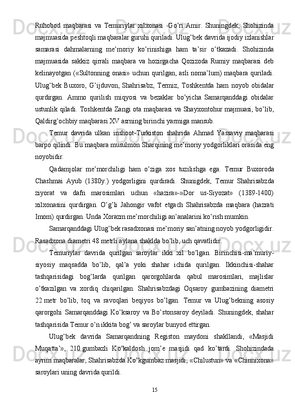 Ruhobod   maqbarasi   va   Т emuriylar   xilxonasi   -Go’ri   Amir.   Shuningdek,   Shohizinda
majmuasida peshtoqli maqbaralar guruhi quriladi. Ulug’bek davrida ijodiy izlanishlar
samarasi   dahmalarning   me’moriy   ko’rinishiga   ham   ta’sir   o’tkazadi.   Shohizinda
majmuasida   sakkiz   qirrali   maqbara   va   hozirgacha   Qozizoda   Rumiy   maqbarasi   deb
kelinayotgan («Sultonning onasi» uchun qurilgan, asli  noma’lum)  maqbara quriladi.
Ulug’bek   Buxoro,   G’ijduvon,   Shahrisabz,   Т ermiz,   Т oshkentda   ham   noyob   obidalar
qurdirgan.   Ammo   qurilish   miqyosi   va   bezaklar   bo’yicha   Samarqanddagi   obidalar
ustunlik qiladi.   Т oshkentda Zangi ota maqbarasi va Shayxontohur majmuasi, bo’lib,
Qaldirg’ochbiy maqbarasi XV asrning birinchi yarmiga mansub.
Т emur   davrida   ulkan   inshoot- Т urkiston   shahrida   Ahmad   Yassaviy   maqbarasi
barpo qilindi. Bu maqbara musulmon Sharqining me’moriy yodgorliklari orasida eng
noyobidir.
Qadamjolar   me’morchiligi   ham   o’ziga   xos   tuzilishga   ega.   Т emur   Buxoroda
Chashmai   Ayub   (1380y.)   yodgorligini   qurdiradi.   Shunigdek,   Т emur   Shahrisabzda
ziyorat   va   dafn   marosimlari   uchun   «hazira»-»Dor   us-Siyozat»   (1389-1400)
xilxonasini   qurdirgan.   O’g’li   Jahongir   vafot   etgach   Shahrisabzda   maqbara   (hazrati
Imom) qurdirgan. Unda  Х orazm me’morchiligi an’analarini ko’rish mumkin.
Samarqanddagi Ulug’bek rasadxonasi me’moriy san’atning noyob yodgorligidir.
Rasadxona diametri 48   metrli aylana shaklda bo’lib, uch qavatlidir.
Т emuriylar   davrida   qurilgan   saroylar   ikki   xil   bo’lgan.   Birinchisi-ma’muriy-
siyosiy   maqsadda   bo’lib,   qal’a   yoki   shahar   ichida   qurilgan.   Ikkinchisi-shahar
tashqarisidagi   bog’larda   qurilgan   qarorgohlarda   qabul   marosimlari,   majlislar
o’tkazilgan   va   xordiq   chiqarilgan.   Shahrisabzdagi   Oqsaroy   gumbazining   diametri
22   metr   bo’lib,   toq   va   ravoqlari   beqiyos   bo’lgan.   Т emur   va   Ulug’bekning   asosiy
qarorgohi   Samarqanddagi   Ko’ksaroy   va   Bo’stonsaroy   deyiladi.   Shuningdek,   shahar
tashqarisida  Т emur o’n ikkita bog’ va saroylar bunyod ettirgan.
Ulug’bek   davrida   Samarqandning   Registon   maydoni   shakllandi,   «Masjidi
Muqatta’»,   210   gumbazli   Ko’kaldosh   jom’e   masjidi   qad   ko’tardi.   Shohizindada
ayrim maqbaralar, Shahrisabzda Ko’kgumbaz masjidi, «Chilustun» va «Chinnixona»
saroylari uning davrida qurildi.
15 