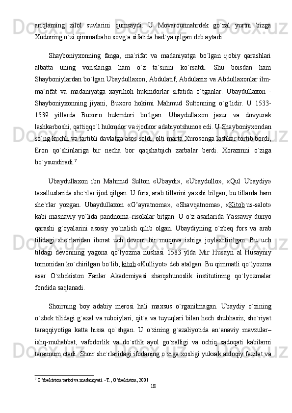 аriqlаrning   zilol   suvlаrini   qumsаydi.   U   Movаrounnаhrdek   go`zаl   yurtni   bizgа
Xudoning o`zi qimmаtbaho sovg`а sifаtidа hаd`ya qilgаn deb аytаdi.
Shayboniyxonning   fаngа,   mа`rifаt   vа   mаdаniyatgа   bo`lgаn   ijobiy   qarashlаri
аlbаttа   uning   vorislаrigа   ham   o`z   tа`sirini   ko`rsаtdi.   Shu   boisdаn   ham
Shayboniylаrdаn bo`lgаn Ubaydullaxon, Аbdulаtif, Аbdulаziz vа Abdullaxonlаr ilm-
mа`rifаt   vа   mаdаniyatgа   xаyrihoh   hukmdorlаr   sifаtidа   o`tgаnlаr.   Ubaydullaxon   -
Shayboniyxonning   jiyani,   Buxoro   hokimi   Mahmud   Sultonning   o`g`lidir.   U   1533-
1539   yill а rd а   Buxoro   hukmdori   bo`lg а n.   Ubaydullaxon   j а sur   v а   dovyur а k
lashkarboshi, q а ttiqqo`l hukmdor v а  ijodkor  а d а biyotshunos edi. U Shayboniyxond а n
so`ng kuchli v а  t а rtibli d а vl а tg а   а sos soldi, olti m а rt а  Xurosong а  lashkar tortib bordi,
Eron   qo`shinl а rig а   bir   nech а   bor   q а qshatqich   z а rb а l а r   berdi.   Xorazmni   o`zig а
bo`ysundiradi. 7
Ubaydullaxon   ibn   Mahmud   Sulton   «Ub а ydi»,   «Ub а ydullo»,   «Qul   Ub а ydiy»
taxallusl а rid а  she`rl а r ijod qilg а n. U fors,  а r а b till а rini yaxshi bilg а n, bu till а rd а  ham
she`rl а r   yozg а n.   Ubaydullaxon   «G’ а yr а tnom а »,   «Sh а vq а tnom а »,   « Kitob   us-s а lot»
k а bi   m а sn а viy   yo`lid а   p а ndnom а –risol а l а r   bitg а n.   U   o`z   а s а rl а rid а   Yass а viy   dunyo
qarashi   g`oyal а rini   а sosiy   yo`n а lish   qilib   olg а n.   Ub а ydiyning   o`zbeq   fors   v а   а r а b
tilid а gi   she`rl а rid а n   ibor а t   uch   devoni   bir   muqov а   ishig а   joyl а shtirilg а n.   Bu   uch
tild а gi   devonning   yagon а   qo`lyozm а   nush а si   1583   yld а   Mir   Hus а yn   а l   Hus а yniy
tomonid а n ko`chirilg а n bo`lib,   kitob   «Kulliyot» deb  а t а lg а n. Bu qimm а tli qo`lyozm а
а s а r   O`zbekiston   F а nl а r   Akademiyasi   sharqshunoslik   institutining   qo`lyozm а l а r
fondid а  s а ql а n а di.
Shoirning   boy   а d а biy   merosi   hali   maxsus   o`rg а nilm а g а n.   Ub а ydiy   o`zining
o`zbek tilid а gi g` а z а l v а  ruboiyl а ri, qit` а  v а  tuyuql а ri bil а n hech shubh а siz, she`riyat
t а r а qqiyotig а   k а tt а   hiss а   qo`shg а n.   U   o`zining   g` а z а liyotid а   а n` а n а viy   m а vzul а r–
ishq-muh а bb а t,   v а fodorlik   v а   do`stlik   а yol   go`z а lligi   v а   ochiq   s а doq а ti   k а bil а rni
t а r а nnum et а di. Shoir she`rl а rid а gi ifod а ning o`zig а  xosligi yuks а k  а xloqiy f а zil а t v а
7
  O’zbekiston tarixi va madaniyati. -T., O’zbekiston, 2001
18 