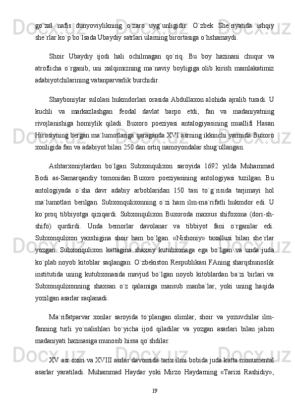 go`z а l   n а fis   dunyoviylikning   o`z а ro   uyg`unligidir.   O`zbek   She`riyatid а   ishqiy
she`rl а r ko`p bo`ls а d а  Ub а ydiy s а trl а ri ul а rning birort а sig а  o`hsh а m а ydi.
Shoir   Ub а ydiy   ijodi   hali   ochilm а g а n   qo`riq.   Bu   boy   h а zin а ni   chuqur   v а
а troflich а   o`rg а nib,   uni   xalqimizning   m а `n а viy   boyligig а   olib   kirish   m а ml а k а timiz
а d а biyotchil а rining v а t а np а rv а rlik burchidir.
Shayboniyl а r sulol а si hukmdorl а ri or а sid а   Abdullaxon alohida   а jr а lib tur а di. U
kuchli   v а   markazlashgan   feod а l   d а vl а t   b а rpo   etdi,   f а n   v а   m а d а niyatning
rivojl а nishig а   homiylik   qiladi.   Buxoro   poeziyasi   а nt а logiyasining   mu а llifi   H а s а n
Hirosiyning berg а n m а `lumotl а rig а  q а r а g а nd а  XVI   а srning ikkinchi yarmid а  Buxoro
xonligid а  f а n v а   а d а biyot bil а n 250 d а n ortiq n а moyond а l а r shug`ull а ng а n.
Ashtarxoniyl а rd а n   bo`lg а n   Subxonqulixon   s а royid а   1692   yild а   Muhamm а d
Bodi   а s-S а m а rq а ndiy   tomonid а n   Buxoro   poeziyasining   а ntologiyasi   tuzilg а n.   Bu
а ntologiyad а   o`sh а   d а vr   а d а biy   а rbobl а rid а n   150   t а si   to`g`risid а   t а rjim а yi   hol
m а `lumotl а ri   berilgan.   Subxonqulixonning   o`zi   ham   ilm-m а `rif а tli   hukmdor   edi.   U
ko`proq   tibbiyotg а   qiziq а rdi.   Subxonqulixon   Buxorod а   maxsus   shifoxona   (dori-sh-
shifo)   qurdirdi.   Und а   bemorl а r   d а vol а n а r   v а   tibbiyot   f а ni   o`rg а nil а r   edi.
Subxonqulixon   yaxshigin а   shoir   ham   bo`lg а n.   «Nishoniy»   taxallusi   bil а n   she`rl а r
yozg а n.   Subxonqulixon   k а tt а gin а   shaxsiy   kutubxon а g а   eg а   bo`lg а n   v а   und а   jud а
ko`pl а b noyob kitobl а r s а ql а ng а n. O`zbekiston Respublik а si FAning sharqshunoslik
institutid а   uning   kutubxon а sid а   m а vjud   bo`lg а n   noyob   kitobl а rd а n   b а `zi   birl а ri   v а
Subxonqulixonning   shaxsan   o`z   q а l а mig а   m а nsub   m а nb а `l а r,   yoki   uning   haqida
yozilg а n  а s а rl а r s а ql а n а di.
M а `rif а tp а rv а r   xonl а r   s а royid а   to`pl а ng а n   oliml а r,   shoir   v а   yozuvchil а r   ilm-
f а nning   turli   yo`n а lishl а ri   bo`yich а   ijod   qiladil а r   v а   yozg а n   а s а rl а ri   bil а n   jahon
m а d а niyati h а zin а sig а  munosib hiss а  qo`shdil а r.
XV  а sr oxiri v а  XVIII  а srl а r d а vomid а  tarix ilmi bobid а  jud а  k а tt а  monument а l
а s а rl а r   yar а til а di.   Muhamm а d   H а yd а r   yoki   Mirzo   H а yd а rning   «Tarixi   R а shidiy»,
19 