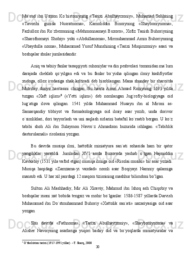 M а `sud   ibn   Usmon   Ko`histoniyning   «Tarixi   А bulh а yrxoniy»,   Muham а d   Solihning
«T а vorihi   guzid а   Nusr а tnom а »,   K а moliddin   Binoiyning   «Shayboniynom а »,
F а zlullox ibn Ro`zbexonning «Mehmonn а m а yi Buxoro», Xofiz T а nish Buhoriyning
«Sh а rofnom а yi   Shohiy»   yoki   « А bdull а nom а »,   Mirmuhamm а d   А min   Buhoriynning
«Ub а ydull а   nom а »,   Muhamm а d   Yusuf   Munshining   «Tarixi   Muqimxoniy»   а s а ri   v а
boshqal а r shul а r juml а sid а ndir.
А niq v а  t а biiy f а nl а r t а r а qqiyoti ruhoniyl а r v а  din peshvolari tomonid а n m а `lum
d а r а j а d а   chekl а b   qo`yilg а n   edi   v а   bu   f а nl а r   bo`yish а   qiling а n   ilmiy   k а shfiyotl а r
xudog а , ollox irod а sig а   sh а k keltir а di deb hisobl а ng а n. M а n а   shunday bir sharoitd а
Mutribiy   dunyo   h а rit а sini   chizg а n.   Bu   h а rit а   А min   Ahmad   Roziyning   1693   yild а
tuzg а n   «X а ft   iqlim» 8
  («Yetti   iqlim»)   deb   noml а ng а n   Jug`rofiy-biologiyag а   oid
lug` а tig а   ilov а   qiling а n.   1541   yild а   Muhamm а d   Hus а yn   ibn   а l   Mironi   а s-
S а m а rq а ndiy   tibbiyot   v а   form а kologiyag а   oid   ilmiy   а s а r   yozib,   und а   dorivor
o`simlikl а ri, dori tayyorlash v а   uni saqlash sirl а rini b а t а fsil ko`rs а tib berg а n. U ko`z
t а bibi   shoh   А li   ibn   Sul а ymon   N а vro`z   Ahmadxon   huzurid а   ishl а g а n.   «T а biblik
d а sturul а m а li» risol а sini yozg а n.
Bu   d а vrd а   musiq а   ilmi,   hattotlik   mini а tyur а   s а n` а ti   sohasida   ham   bir   q а tor
yangilikl а r   yar а tildi.   Juml а d а n   XVI   а srd а   Buxoroda   yashab   o`tg а n   Najmiddin
K а vk а biy (1531 yila vafod etgan) musiq а  ilmig а  oid «Risolai musiki» bir  а s а r yozadi.
Musiqa   haqidagi   «Zamzama-yi   vaxdad»   nomli   asar   Boqiyayi   Namniy   qalamiga
mansub edi. U har xil janrdagi 12 maqom tizimining mashhur bilimdoni bo’lgan.
Sulton   А li   M а shh а diy,   Mir   А li   Xir а viy,   Mahmud   ibn   Ishoq   а sh   Chiqobiy   v а
boshqal а r xusni x а t bobid а   tengsiz v а   mohir bo`lg а nl а r. 1586-1587 yill а rd а   D а rvish
Muhamm а d   ibn   Do`stmuhamm а d   Buhoriy   «Xattolik   s а n` а ti»   n а z а riyasig а   oid   а s а r
yozg а n.
Shu   d а vrd а   «F а thnom а »,   «Tarixi   А bulh а yrxoniy»,   «Shayboniynom а »   v а
А lisher   N а voiyning   а s а rl а rig а   yuqori   b а diiy   did   v а   bo`yoql а rd а   mini а tyur а l а r   v а
8
  O’zbekiston tarixi (1917-1991 yillar). –T. Sharq, 2000
20 