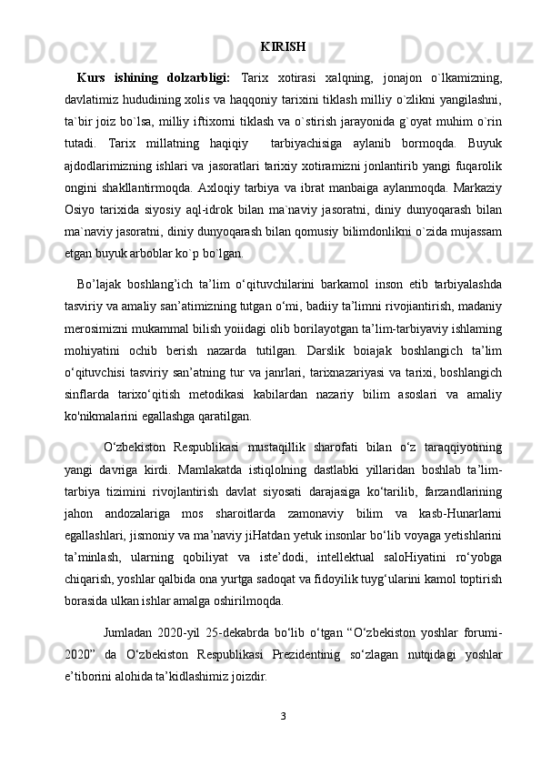 KIRISH
Kurs   ishining   dolzarbligi:   Tarix   xotirasi   xalqning,   jonajon   o`lkamizning,
davlatimiz hududining xolis va haqqoniy tarixini tiklash  milliy o`zlikni  yangilashni,
ta`bir   joiz  bo`lsa,  milliy  iftixorni   tiklash   va  o`stirish  jarayonida  g`oyat   muhim  o`rin
tutadi.   Tarix   millatning   haqiqiy     tarbiyachisiga   aylanib   bormoqda.   Buyuk
ajdodlarimizning  ishlari  va   jasoratlari  tarixiy  xotiramizni  jonlantirib  yangi   fuqarolik
ongini   shakllantirmoqda.   Axloqiy   tarbiya   va   ibrat   manbaiga   aylanmoqda.   Markaziy
Osiyo   tarixida   siyosiy   aql-idrok   bilan   ma`naviy   jasoratni,   diniy   dunyoqarash   bilan
ma`naviy jasoratni, diniy dunyoqarash bilan qomusiy bilimdonlikni o`zida mujassam
etgan buyuk arboblar ko`p bo`lgan.
Bo’lajak   boshlang’ich   ta’lim   o‘qituvchilarini   barkamol   inson   etib   tarbiyalashda
tasviriy va amaliy san’atimizning tutgan o‘mi, badiiy ta’limni rivojiantirish, madaniy
merosimizni mukammal bilish yoiidagi olib borilayotgan ta’lim-tarbiyaviy ishlaming
mohiyatini   ochib   berish   nazarda   tutilgan.   Darslik   boiajak   boshlangich   ta’lim
o‘qituvchisi   tasviriy   san’atning  tur   va   janrlari,   tarixnazariyasi   va  tarixi,  boshlangich
sinflarda   tarixo‘qitish   metodikasi   kabilardan   nazariy   bilim   asoslari   va   amaliy
ko'nikmalarini egallashga qaratilgan.
O‘zbekiston   Respublikasi   mustaqillik   sharofati   bilan   o‘z   taraqqiyotining
yangi   davriga   kirdi.   Mamlakatda   istiqlolning   dastlabki   yillaridan   boshlab   ta’lim-
tarbiya   tizimini   rivojlantirish   davlat   siyosati   darajasiga   ko‘tarilib,   farzandlarining
jahon   andozalariga   mos   sharoitlarda   zamonaviy   bilim   va   kasb-Hunarlarni
egallashlari, jismoniy va ma’naviy jiHatdan yetuk insonlar bo‘lib voyaga yetishlarini
ta’minlash,   ularning   qobiliyat   va   iste’dodi,   intellektual   saloHiyatini   ro‘yobga
chiqarish, yoshlar qalbida ona yurtga sadoqat va fidoyilik tuyg‘ularini kamol toptirish
borasida ulkan ishlar amalga oshirilmoqda.
Jumladan   2020-yil   25-dekabrda   bo‘lib   o‘tgan   “O‘zbekiston   yoshlar   forumi-
2020”   da   O‘zbekiston   Respublikasi   Prezidentinig   so‘zlagan   nutqidagi   yoshlar
e’tiborini alohida ta’kidlashimiz joizdir.
3 