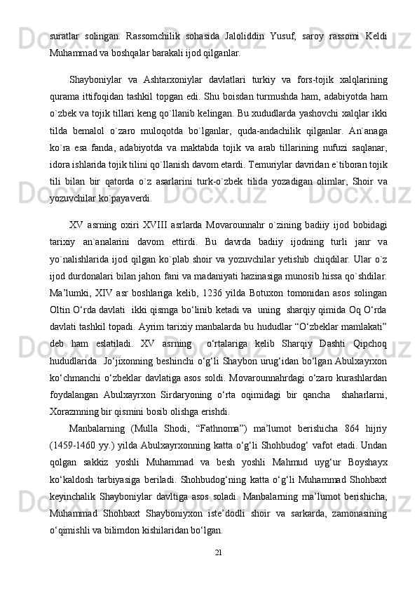 sur а tl а r   soling а n.   R а ssomchilik   sohasida   J а loliddin   Yusuf,   s а roy   r а ssomi   Keldi
Muhamm а d v а  boshqal а r b а r а k а li ijod qilg а nl а r.
Shayboniyl а r   v а   Ashtarxoniyl а r   d а vl а tl а ri   turkiy   v а   fors-tojik   xalql а rining
qur а m а   ittifoqid а n tashkil  topg а n edi. Shu boisd а n turmushd а   ham,   а d а biyotd а   ham
o`zbek v а   tojik till а ri keng qo`ll а nib keling а n. Bu xududlarda yashovchi xalql а r ikki
tild а   bem а lol   o`z а ro   muloqotd а   bo`lg а nl а r,   qud а - а nd а chilik   qilg а nl а r.   А n` а n а g а
ko`r а   es а   f а nd а ,   а d а biyotd а   v а   m а kt а bd а   tojik   v а   а r а b   till а rining   nufuzi   s а ql а n а r,
idor а  ishl а rid а  tojik tilini qo`ll а nish d а vom et а rdi. Temuriyl а r d а vrid а n e`tibor а n tojik
tili   bil а n   bir   q а tord а   o`z   а s а rl а rini   turk-o`zbek   tilid а   yoz а dig а n   oliml а r,   Shoir   v а
yozuvchil а r ko`p а yaverdi.
XV   а srning   oxiri   XVIII   а srl а rd а   Mov а rounn а hr   o`zining   b а diiy   ijod   bobid а gi
tarixiy   а n` а n а l а rini   d а vom   ettirdi.   Bu   d а vrd а   b а diiy   ijodning   turli   j а nr   v а
yo`n а lishl а rid а   ijod   qilg а n  ko`pl а b  shoir   v а   yozuvchil а r   yetishib   chiqdil а r.   Ul а r   o`z
ijod durdon а l а ri bil а n jahon f а ni v а   m а d а niyati h а zin а sig а   munosib hissa qo`shdil а r.
Ma’lumki,   XIV   asr   boshlariga   kelib,   1236   yilda   Botuxon   tomonidan   asos   solingan
Oltin O‘rda davlati   ikki qismga bo‘linib ketadi va   uning   sharqiy qimida Oq O‘rda
davlati tashkil topadi. Ayrim tarixiy manbalarda bu hududlar “O‘zbeklar mamlakati”
deb   ham   eslatiladi.   XV   asrning     o‘rtalariga   kelib   Sharqiy   Dashti   Qipchoq
hududlarida    Jo‘jixonning beshinchi  o‘g‘li  Shaybon urug‘idan bo‘lgan Abulxayrxon
ko‘chmanchi  o‘zbeklar  davlatiga  asos  soldi. Movarounnahrdagi  o‘zaro kurashlardan
foydalangan   Abulxayrxon   Sirdaryoning   o‘rta   oqimidagi   bir   qancha     shaharlarni,
Xorazmning bir qismini bosib olishga erishdi.
Manbalarning   (Mulla   Shodi,   “Fathnoma”)   ma’lumot   berishicha   864   hijriy
(1459-1460 yy.)  yilda  Abulxayrxonning katta o‘g‘li  Shohbudog‘  vafot  etadi.  Undan
qolgan   sakkiz   yoshli   Muhammad   va   besh   yoshli   Mahmud   uyg‘ur   Boyshayx
ko‘kaldosh   tarbiyasiga   beriladi.   Shohbudog‘ning   katta   o‘g‘li   Muhammad   Shohbaxt
keyinchalik   Shayboniylar   davltiga   asos   soladi.   Manbalarning   ma’lumot   berishicha,
Muhammad   Shohbaxt   Shayboniyxon   iste’dodli   shoir   va   sarkarda,   zamonasining
o‘qimishli va bilimdon kishilaridan bo‘lgan.
21 