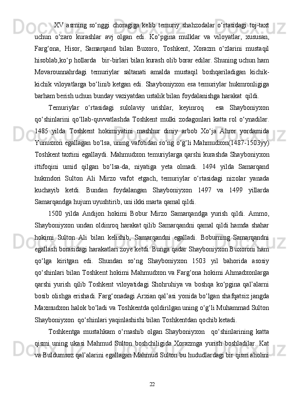     XV   asrning   so‘nggi   choragiga   kelib   temuriy   shahzodalar   o‘rtasidagi   toj-taxt
uchun   o‘zaro   kurashlar   avj   olgan   edi.   Ko‘pgina   mulklar   va   viloyatlar,   xususan,
Farg‘ona,   Hisor,   Samarqand   bilan   Buxoro,   Toshkent,   Xorazm   o‘zlarini   mustaqil
hisoblab,ko‘p hollarda   bir-birlari bilan kurash olib borar edilar. Shuning uchun ham
Movarounnahrdagi   temuriylar   saltanati   amalda   mustaqil   boshqariladigan   kichik-
kichik viloyatlarga bo‘linib ketgan edi. Shayboniyxon esa temuriylar hukmronligiga
barham berish uchun bunday vaziyatdan ustalik bilan foydalanishga harakat  qildi.
Temuriylar   o‘rtasidagi   sulolaviy   urishlar,   keyinroq     esa   Shayboniyxon
qo‘shinlarini   qo‘llab-quvvatlashda   Toshkent   mulki   zodagonlari   katta   rol   o‘ynadilar.
1485   yilda   Toshkent   hokimiyatini   mashhur   diniy   arbob   Xo‘ja   Ahror   yordamida
Yunusxon egallagan bo‘lsa, uning vafotidan so‘ng o‘g‘li Mahmudxon(1487-1503yy)
Toshkent taxtini egallaydi. Mahmudxon temuriylarga qarshi kurashda Shayboniyxon
ittifoqini   umid   qilgan   bo‘lsa-da,   niyatiga   yeta   olmadi.   1494   yilda   Samarqand
hukmdori   Sulton   Ali   Mirzo   vafot   etgach,   temuriylar   o‘rtasidagi   nizolar   yanada
kuchayib   ketdi.   Bundan   foydalangan   Shayboniyxon   1497   va   1499   yillarda
Samarqandga hujum uyushtirib, uni ikki marta qamal qildi.
1500   yilda   Andijon   hokimi   Bobur   Mirzo   Samarqandga   yurish   qildi.   Ammo,
Shayboniyxon undan  oldinroq  harakat  qilib  Samarqandni   qamal  qildi   hamda shahar
hokimi   Sulton   Ali   bilan   kelishib,   Samarqandni   egalladi.   Boburning   Samarqandni
egallash borasidagi harakatlari zoye ketdi. Bunga qadar Shayboniyxon Buxoroni ham
qo‘lga   kiritgan   edi.   Shundan   so‘ng   Shayboniyxon   1503   yil   bahorida   asosiy
qo‘shinlari bilan Toshkent hokimi Mahmudxon va Farg‘ona hokimi Ahmadxonlarga
qarshi   yurish   qilib   Toshkent   viloyatidagi   Shohruhiya   va   boshqa   ko‘pgina   qal’alarni
bosib olishga erishadi. Farg‘onadagi Arxian qal’asi yonida bo‘lgan shafqatsiz jangda
Maxmudxon halok bo‘ladi va Toshkentda qoldirilgan uning o‘g‘li Muhammad Sulton
Shayboniyxon  qo‘shinlari yaqinlashishi bilan Toshkentdan qochib ketadi.
Toshkentga   mustahkam   o‘rnashib   olgan   Shayboniyxon     qo‘shinlarining   katta
qismi   uning   ukasi   Mahmud   Sulton   boshchiligida   Xorazmga   yurish   boshladilar.   Kat
va Buldumsoz qal’alarini egallagan Mahmud Sulton bu hududlardagi bir qism aholini
22 