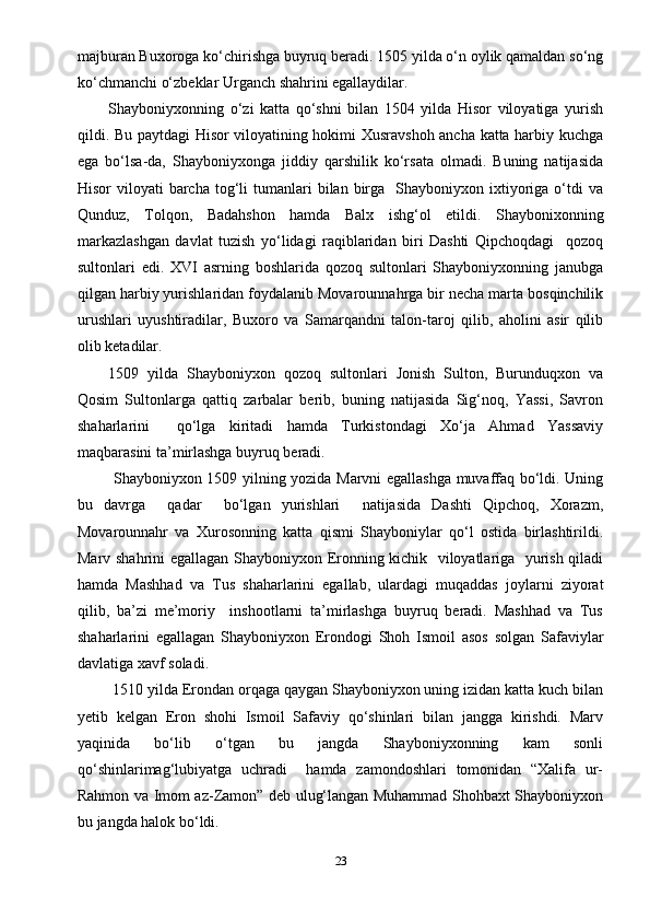 majburan Buxoroga ko‘chirishga buyruq beradi. 1505 yilda o‘n oylik qamaldan so‘ng
ko‘chmanchi o‘zbeklar Urganch shahrini egallaydilar.
Shayboniyxonning   o‘zi   katta   qo‘shni   bilan   1504   yilda   Hisor   viloyatiga   yurish
qildi. Bu paytdagi Hisor viloyatining hokimi Xusravshoh ancha katta harbiy kuchga
ega   bo‘lsa-da,   Shayboniyxonga   jiddiy   qarshilik   ko‘rsata   olmadi.   Buning   natijasida
Hisor  viloyati   barcha  tog‘li  tumanlari  bilan  birga   Shayboniyxon  ixtiyoriga  o‘tdi   va
Qunduz,   Tolqon,   Badahshon   hamda   Balx   ishg‘ol   etildi.   Shaybonixonning
markazlashgan   davlat   tuzish   yo‘lidagi   raqiblaridan   biri   Dashti   Qipchoqdagi     qozoq
sultonlari   edi.   XVI   asrning   boshlarida   qozoq   sultonlari   Shayboniyxonning   janubga
qilgan harbiy yurishlaridan foydalanib Movarounnahrga bir necha marta bosqinchilik
urushlari   uyushtiradilar,   Buxoro   va   Samarqandni   talon-taroj   qilib,   aholini   asir   qilib
olib ketadilar. 
1509   yilda   Shayboniyxon   qozoq   sultonlari   Jonish   Sulton,   Burunduqxon   va
Qosim   Sultonlarga   qattiq   zarbalar   berib,   buning   natijasida   Sig‘noq,   Yassi,   Savron
shaharlarini     qo‘lga   kiritadi   hamda   Turkistondagi   Xo‘ja   Ahmad   Yassaviy
maqbarasini ta’mirlashga buyruq beradi.
  Shayboniyxon 1509 yilning yozida Marvni egallashga muvaffaq bo‘ldi. Uning
bu   davrga     qadar     bo‘lgan   yurishlari     natijasida   Dashti   Qipchoq,   Xorazm,
Movarounnahr   va   Xurosonning   katta   qismi   Shayboniylar   qo‘l   ostida   birlashtirildi.
Marv shahrini egallagan Shayboniyxon Eronning kichik   viloyatlariga   yurish qiladi
hamda   Mashhad   va   Tus   shaharlarini   egallab,   ulardagi   muqaddas   joylarni   ziyorat
qilib,   ba’zi   me’moriy     inshootlarni   ta’mirlashga   buyruq   beradi.   Mashhad   va   Tus
shaharlarini   egallagan   Shayboniyxon   Erondogi   Shoh   Ismoil   asos   solgan   Safaviylar
davlatiga xavf soladi.
 1510 yilda Erondan orqaga qaygan Shayboniyxon uning izidan katta kuch bilan
yetib   kelgan   Eron   shohi   Ismoil   Safaviy   qo‘shinlari   bilan   jangga   kirishdi.   Marv
yaqinida   bo‘lib   o‘tgan   bu   jangda   Shayboniyxonning   kam   sonli
qo‘shinlarimag‘lubiyatga   uchradi     hamda   zamondoshlari   tomonidan   “Xalifa   ur-
Rahmon va Imom az-Zamon” deb ulug‘langan Muhammad Shohbaxt Shayboniyxon
bu jangda halok bo‘ldi.
23 