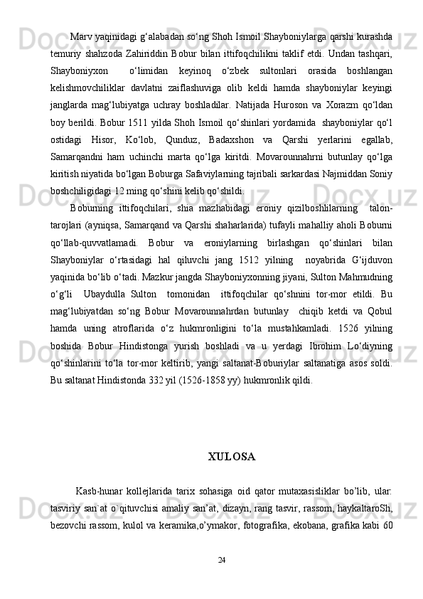 Marv yaqinidagi g‘alabadan so‘ng Shoh Ismoil Shayboniylarga qarshi kurashda
temuriy   shahzoda   Zahiriddin   Bobur   bilan   ittifoqchilikni   taklif   etdi.   Undan   tashqari,
Shayboniyxon     o‘limidan   keyinoq   o‘zbek   sultonlari   orasida   boshlangan
kelishmovchiliklar   davlatni   zaiflashuviga   olib   keldi   hamda   shayboniylar   keyingi
janglarda   mag‘lubiyatga   uchray   boshladilar.   Natijada   Huroson   va   Xorazm   qo‘ldan
boy berildi. Bobur 1511 yilda Shoh Ismoil qo‘shinlari yordamida   shayboniylar qo‘l
ostidagi   Hisor,   Ko‘lob,   Qunduz,   Badaxshon   va   Qarshi   yerlarini   egallab,
Samarqandni   ham   uchinchi   marta   qo‘lga   kiritdi.   Movarounnahrni   butunlay   qo‘lga
kiritish niyatida bo‘lgan Boburga Safaviylarning tajribali sarkardasi Najmiddan Soniy
boshchiligidagi 12 ming qo‘shini kelib qo‘shildi.
Boburning   ittifoqchilari,   shia   mazhabidagi   eroniy   qizilboshlilarning     talon-
tarojlari (ayniqsa, Samarqand va Qarshi shaharlarida) tufayli mahalliy aholi Boburni
qo‘llab-quvvatlamadi.   Bobur   va   eroniylarning   birlashgan   qo‘shinlari   bilan
Shayboniylar   o‘rtasidagi   hal   qiluvchi   jang   1512   yilning     noyabrida   G‘ijduvon
yaqinida bo‘lib o‘tadi. Mazkur jangda Shayboniyxonning jiyani, Sulton Mahmudning
o‘g‘li     Ubaydulla   Sulton     tomonidan     ittifoqchilar   qo‘shnini   tor-mor   etildi.   Bu
mag‘lubiyatdan   so‘ng   Bobur   Movarounnahrdan   butunlay     chiqib   ketdi   va   Qobul
hamda   uning   atroflarida   o‘z   hukmronligini   to‘la   mustahkamladi.   1526   yilning
boshida   Bobur   Hindistonga   yurish   boshladi   va   u   yerdagi   Ibrohim   Lo‘diyning
qo‘shinlarini   to‘la   tor-mor   keltirib,   yangi   saltanat-Boburiylar   saltanatiga   asos   soldi.
Bu saltanat Hindistonda 332 yil (1526-1858 yy) hukmronlik qildi.
XULOSA
Kasb-hunar   kollejlarida   tarix   sohasiga   oid   qator   mutaxasisliklar   bo’lib,   ular:
tasviriy san`at  o`qituvchisi   amaliy san’at, dizayn, rang tasvir, rassom, haykaltaroSh,
bezovchi rassom, kulol va keramika,o’ymakor, fotografika, ekobana, grafika kabi 60
24 