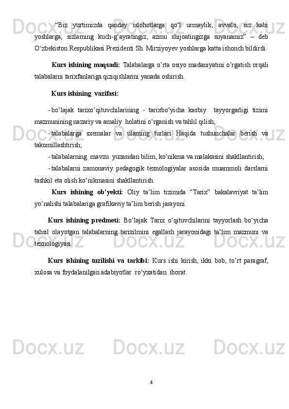 “Biz   yurtimizda   qanday   islohotlarga   qo‘l   urmaylik,   avvalo,   siz   kabi
yoshlarga,   sizlarning   kuch-g‘ayratingiz,   azmu   shijoatingizga   suyanamiz”   –   deb
O‘zbekiston Respublikasi Prezidenti Sh. Mirziyoyev  yoshlarga katta ishonch bildirdi.
Kurs ishining maqsadi:   Talabalarga   o’rta osiyo madaniyatini o’rgatish   orqali
talabalarni tarixfanlariga qiziqishlarini yanada oshirish.
Kurs ishi ning   vazifasi: 
- bo‘lajak   tarixo‘qituvchilarining   -   tarixbo‘yicha   kasbiy     tayyorgarligi   tizimi
mazmunining nazariy va amaliy  holatini o‘rganish va tahlil qilish;
- talabalarga   sxemalar   va   ularning   turlari   Haqida   tushunchalar   berish   va
takomillashtirish ;
- talabalarning  mavzu  yuzasidan bilim, ko‘nikma va malakasini shakllantirish;
- talabalarni   zamonaviy   pedagogik   texnologiyalar   asosida   muammoli   darslarni
tashkil eta olish ko‘nikmasini shakllantirish.
Kurs   ishining   ob’yekti:   Oliy   ta’lim   tizimida   “Tarix”   bakalavriyat   ta’lim
yo‘nalishi talabalariga grafikaviy ta’lim berish jarayoni.
Kurs   ishining   predmeti:   Bo‘lajak   Tarix   o‘qituvchilarini   tayyorlash   bo‘yicha
tahsil   olayotgan   talabalarning   tarixilmini   egallash   jarayonidagi   ta’lim   mazmuni   va
texnologiyasi.
Kurs   ishining   tuzilishi   va   tarkibi:   Kurs   ishi   kirish,   ikki   bob,   to’rt   paragraf,
xulosa va foydalanilgan adabiyotlar  ro‘yxatidan  iborat.
4