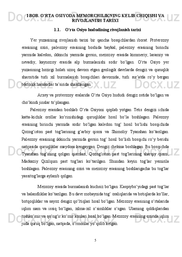 I BOB. O’RTA OSIYODA MEMORCHILIKNING KELIB CHIQISHI VA
RIVOJLANISH TARIXI
1.1. O‘rta Osiyo hududining rivojlanish tarixi
Yer   yuzasining   rivojlanish   tarixi   bir   qancha   bosqichlardan   iborat.   Proterozoy
erasining   oxiri,   paleozoy   erasining   boshida   baykal,   paleozoy   erasining   birinchi
yarmida   kaledon,   ikkinchi   yarmida   gersin,   mezozoy   erasida   kimmeriy,   laramiy   va
nevadiy,   kaynozoy   erasida   alp   burmalanishi   sodir   bo‘lgan.   O‘rta   Osiyo   yer
yuzasining   hozirgi   holati   uzoq   davom   etgan   geologik   davrlarda   dengiz   va   quruqlik
sharoitida   turli   xil   burmalanish   bosqichlari   davomida,   turli   sur’atda   ro‘y   bergan
tektonik harakatlar ta’sirida shakllangan.
Arxey va proterozoy eralarida O‘rta Osiyo hududi dengiz ostida bo‘lgan va
cho‘kindi jinslar to‘plangan.
Paleozoy   erasidan   boshlab   O‘rta   Osiyoni   qoplab   yotgan   Т etis   dengizi   ichida
katta-kichik   orollar   ko‘rinishidagi   quruqliklar   hosil   bo‘la   boshlagan.   Paleozoy
erasining   birinchi   yarmida   sodir   bo‘lgan   kaledon   tog‘   hosil   bo‘lishi   bosqichida
Qozog‘iston   past   tog‘larining   g‘arbiy   qismi   va   Shimoliy   Т yanshan   ko‘tarilgan.
Paleozoy   erasining   ikkinchi   yarmida   gersin   tog‘   hosil   bo‘lish   bosqichi   ro‘y   berishi
natijasida quruqliklar maydoni kengaygan. Dengiz chekina boshlagan. Bu bosqichda
Т yanshan   tog‘ining   qolgan   qismlari,   Qozog‘iston   past   tog‘larining   sharqiy   qismi,
Markaziy   Qizilqum   past   tog‘lari   ko‘tarilgan.   Shundan   keyin   tog‘lar   yemirila
boshlagan.   Paleozoy   erasining   oxiri   va   mezozoy   erasining   boshlarigacha   bu   tog‘lar
yassitog‘larga aylanib qolgan.
Mezozoy erasida burmalanish kuchsiz bo‘lgan. Kaspiybo‘yidagi past tog‘lar
va balandliklar ko‘tarilgan. Bu davr mobaynida tog‘ oraliqlarida va botiqlarda ko‘llar,
botqoqliklar va sayoz dengiz qo‘ltiqlari hosil bo‘lgan. Mezozoy erasining o‘rtalarida
iqlim   nam   va   issiq   bo‘lgan,   xilma-xil   o‘simliklar   o‘sgan.   Ularning   qoldiqlaridan
toshko‘mir va qo‘ng‘ir ko‘mir konlari hosil bo‘lgan. Mezozoy erasining oxirida iqlim
juda quruq bo‘lgan, natijada, o‘rmonlar yo‘qolib ketgan.
5 