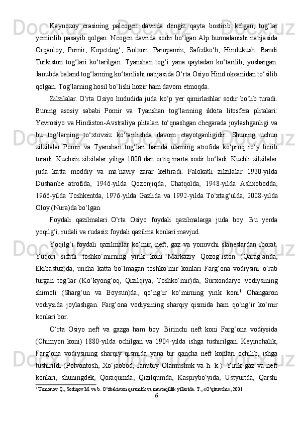 Kaynozoy   erasining   paleogen   davrida   dengiz   qayta   bostirib   kelgan,   tog‘lar
yemirilib pasayib qolgan. Neogen davrida sodir bo‘lgan Alp burmalanishi natijasida
Orqaoloy,   Pomir,   Kopetdog‘,   Bolxon,   Paropamiz,   Safedko‘h,   Hindukush,   Bandi
Turkiston   tog‘lari   ko‘tarilgan.   Т yanshan   tog‘i   yana   qaytadan   ko‘tarilib,   yoshargan.
Janubda baland tog‘larning ko‘tarilishi natijasida O‘rta Osiyo Hind okeanidan to‘silib
qolgan.  Т og‘larning hosil bo‘lishi hozir ham davom etmoqda.
Zilzilalar.   O‘rta   Osiyo   hududida   juda   ko‘p   yer   qimirlashlar   sodir   bo‘lib   turadi.
Buning   asosiy   sababi   Pomir   va   Т yanshan   tog‘larining   ikkita   litosfera   plitalari:
Yevrosiyo va Hindiston-Avstraliya plitalari to‘qnashgan chegarada joylashganligi va
bu   tog‘larning   to‘xtovsiz   ko‘tarilishda   davom   etayotganligidir.   Shuning   uchun
zilzilalar   Pomir   va   Т yanshan   tog‘lari   hamda   ularning   atrofida   ko‘proq   ro‘y   berib
turadi. Kuchsiz  zilzilalar  yiliga 1000 dan ortiq marta sodir  bo‘ladi. Kuchli  zilzilalar
juda   katta   moddiy   va   ma’naviy   zarar   keltiradi.   Falokatli   zilzilalar   1930-yilda
Dushanbe   atrofida,   1946-yilda   Qozonjiqda,   Chatqolda,   1948-yilda   Ashxobodda,
1966-yilda   Т oshkentda,   1976-yilda   Gazlida   va   1992-yilda   Т o‘xtag‘ulda,   2008-yilda
Oloy (Nura)da bo‘lgan.
Foydali   qazilmalari.   O‘rta   Osiyo   foydali   qazilmalarga   juda   boy.   Bu   yerda
yoqilg‘i, rudali va rudasiz foydali qazilma konlari mavjud.
Yoqilg‘i   foydali   qazilmalar   ko‘mir,   neft,   gaz   va   yonuvchi   slaneslardan   iborat.
Yuqori   sifatli   toshko‘mirning   yirik   koni   Markaziy   Qozog‘iston   (Qarag‘anda,
Ekibastuz)da,   uncha   katta   bo‘lmagan   toshko‘mir   konlari   Farg‘ona   vodiysini   o‘rab
turgan   tog‘lar   (Ko‘kyong‘oq,   Qizilqiya,   Т oshko‘mir)da,   Surxondaryo   vodiysining
shimoli   (Sharg‘un   va   Boysun)da,   qo‘ng‘ir   ko‘mirning   yirik   koni 1
  Ohangaron
vodiysida   joylashgan.   Farg‘ona   vodiysining   sharqiy   qismida   ham   qo‘ng‘ir   ko‘mir
konlari bor.
O‘rta   Osiyo   neft   va   gazga   ham   boy.   Birinchi   neft   koni   Farg‘ona   vodiysida
(Chimyon   koni)   1880-yilda   ochilgan   va   1904-yilda   ishga   tushirilgan.   Keyinchalik,
Farg‘ona   vodiysining   sharqiy   qismida   yana   bir   qancha   neft   konlari   ochilib,   ishga
tushirildi   (Polvontosh,   Xo‘jaobod,   Janubiy   Olamushuk   va   h.   k.).   Yirik   gaz   va   neft
konlari,   shuningdek,   Qoraqumda,   Qizilqumda,   Kaspiybo‘yida,   Ustyurtda,   Qarshi
1
  Usmonov Q., Sodiqov M. va b. O’zbekiston qaramlik va mustaqillik yillarida. T., «O’qituvchi», 2001
6