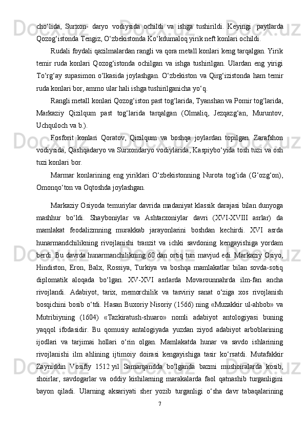 cho‘lida,   Surxon-   daryo   vodiysida   ochildi   va   ishga   tushirildi.   Keyingi     paytlarda
Qozog‘istonda  Т engiz, O‘zbekistonda Ko‘kdumaloq yirik neft konlari ochildi.
Rudali foydali qazilmalardan rangli va qora metall konlari keng tarqalgan. Yirik
temir   ruda   konlari   Qozog‘istonda   ochilgan   va   ishga   tushirilgan.   Ulardan   eng   yirigi
Т o‘rg‘ay  supasimon   o‘lkasida   joylashgan.   O‘zbekiston   va   Qirg‘izistonda   ham   temir
ruda konlari bor, ammo ular hali ishga tushirilganicha yo‘q.
Rangli metall konlari Qozog‘iston past tog‘larida,  Т yanshan va Pomir tog‘larida,
Markaziy   Qizilqum   past   tog‘larida   tarqalgan   (Olmaliq,   Jezqazg‘an,   Muruntov,
Uchquloch va b.).
Fosforit   konlari   Qoratov,   Qizilqum   va   boshqa   joylardan   topilgan.   Zarafshon
vodiysida, Qashqadaryo va Surxondaryo vodiylarida, Kaspiybo‘yida tosh tuzi va osh
tuzi konlari bor.
Marmar   konlarining   eng   yiriklari   O‘zbekistonning   Nurota   tog‘ida   (G‘ozg‘on),
Omonqo‘ton va Oqtoshda joylashgan.
Markaziy Osiyoda temuriylar davrida madaniyat klassik darajasi bilan dunyoga
mashhur   bo‘ldi.   Shayboniylar   va   Ashtarxoniylar   davri   (XVI-XVIII   asrlar)   da
mamlakat   feodalizmning   murakkab   jarayonlarini   boshdan   kechirdi.   XVI   asrda
hunarmandchilikning   rivojlanishi   tranzit   va   ichki   savdoning   kengayishiga   yordam
berdi. Bu davrda hunarmanchilikning 60   dan ortiq turi mavjud edi. Markaziy Osiyo,
Hindiston,   Eron,   Balx,   Rossiya,   Turkiya   va   boshqa   mamlakatlar   bilan   sovda-sotiq
diplomatik   aloqada   bo‘lgan.   XV-XVI   asrlarda   Movarounnahrda   ilm-fan   ancha
rivojlandi.   Adabiyot,   tarix,   memorchilik   va   tasviriy   sanat   o‘ziga   xos   rivojlanish
bosqichini bosib o‘tdi. Hasan Buxoriy Nisoriy (1566) ning «Muzakkir ul-ahbob» va
Mutribiyning   (1604)   «Tazkiratush-shuaro»   nomli   adabiyot   antologiyasi   buning
yaqqol   ifodasidir.   Bu   qomusiy   antalogiyada   yuzdan   ziyod   adabiyot   arboblarining
ijodlari   va   tarjimai   hollari   o‘rin   olgan.   Mamlakatda   hunar   va   savdo   ishlarining
rivojlanishi   ilm   ahlining   ijtimoiy   doirasi   kengayishiga   tasir   ko‘rsatdi.   Mutafakkir
Zayniddin   Vosifiy   1512   yil   Samarqandda   bo‘lganda   bazmi   mushoiralarda   kosib,
shoirlar,   savdogarlar   va   oddiy   kishilarning   marakalarda   faol   qatnashib   turganligini
bayon   qiladi.   Ularning   aksariyati   sher   yozib   turganligi   o‘sha   davr   tabaqalarining
7 