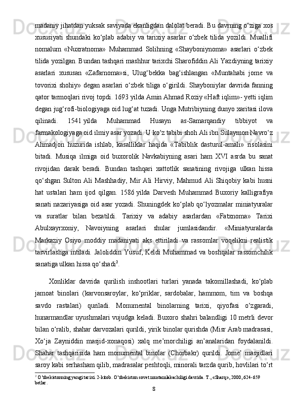 madaniy jihatdan yuksak saviyada ekanligdan dalolat beradi. Bu davrning o‘ziga xos
xususiyati   shundaki   ko‘plab   adabiy   va   tarixiy   asarlar   o‘zbek   tilida   yozildi.   Muallifi
nomalum   «Nuxratnoma»   Muhammad   Solihning   «Shayboniynoma»   asarlari   o‘zbek
tilida yozilgan. Bundan tashqari mashhur tarixchi Sharofiddin Ali Yazdiyning tarixiy
asarlari   xususan   «Zafarnoma»si,   Ulug‘bekka   bag‘ishlangan   «Muntahabi   jome   va
tovorixi shohiy» degan asarlari o‘zbek tiliga o‘girildi. Shayboniylar davrida fanning
qator tarmoqlari rivoj topdi. 1693   yilda Amin Ahmad Roziy «Haft iqlim»- yetti iqlim
degan jug‘rofi-biologiyaga oid lug‘at tuzadi. Unga Mutribiyning dunyo xaritasi ilova
qilinadi.   1541   yilda   Muhammad   Husayn   as-Samarqandiy   tibbiyot   va
farmakologiyaga oid ilmiy asar yozadi. U ko‘z tabibi shoh Ali ibn Sulaymon Navro‘z
Ahmadjon   huzurida   ishlab,   kasalliklar   haqida   «Tabiblik   dasturul-amali»   risolasini
bitadi.   Musiqa   ilmiga   oid   buxorolik   Navkabiyning   asari   ham   XVI   asrda   bu   sanat
rivojidan   darak   beradi.   Bundan   tashqari   xattotlik   sanatining   rivojiga   ulkan   hissa
qo‘shgan   Sulton   Ali   Mashhadiy,   Mir   Ali   Hirviy,   Mahmud   Ali   Shiqobiy   kabi   husni
hat   ustalari   ham   ijod   qilgan.   1586   yilda   Darvesh   Muhammad   Buxoriy   kalligrafiya
sanati nazariyasiga oid asar yozadi. Shuningdek ko‘plab qo‘lyozmalar miniatyuralar
va   suratlar   bilan   bezatildi.   Tarixiy   va   adabiy   asarlardan   «Fatxnoma»   Tarixi
Abulxayrxoniy,   Navoiyning   asarlari   shular   jumlasidandir.   «Miniatyuralarda
Markaziy   Osiyo   moddiy   madaniyati   aks   ettiriladi   va   rassomlar   voqelikni   realistik
tasvirlashga   intiladi.   Jaloliddin   Yusuf,   Keldi   Muhammad   va   boshqalar   rassomchilik
sanatiga ulkan hissa qo‘shadi 2
.
Xonliklar   davrida   qurilish   inshootlari   turlari   yanada   takomillashadi,   ko‘plab
jamoat   binolari   (karvonsaroylar,   ko‘priklar,   sardobalar,   hammom,   tim   va   boshqa
savdo   rastalari)   quriladi.   Monumental   binolarning   tarixi,   qiyofasi   o‘zgaradi,
hunarmandlar uyushmalari vujudga keladi. Buxoro shahri balandligi 10   metrli devor
bilan o‘ralib, shahar darvozalari qurildi, yirik binolar qurishda (Misr Arab madrasasi,
Xo‘ja   Zayniddin   masjid-xonaqosi)   xalq   me’morchiligi   an’analaridan   foydalanildi.
Shahar   tashqarisida   ham   monumental   binolar   (Chorbakr)   qurildi.   Jome’   masjidlari
saroy kabi serhasham qilib, madrasalar peshtoqli, minorali tarzda qurib, hovlilari to‘rt
2
  O’zbekistonning yangi tarixi. 2-kitob. O’zbekiston sovet mustamlakachiligi davrida. T., «Sharq», 2000, 624-659 
betlar.
8 