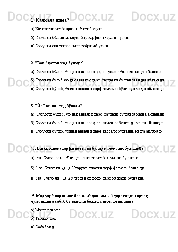 1.  Қалқала нима?
a )  Харакатли харфларни тебратиб  қишӯ
б)  Сукунли б лган маълум  бир харфни тебратиб уқиш	
ӯ
в)  Сукунли ёки танвиннинг тебратиб  қиш.	
ӯ
2.  "Вов" қачон мад б лади? 	
ӯ
а)  Сукунли б либ,  зидан аввалги ҳарф касрали б лганда мадга айланади	
ӯ ӯ ӯ
б)  Сукунли б либ  зидан аввалги ҳарф фатҳаали б лганда мадга айланади.
ӯ ӯ ӯ
в)  Сукунли б либ,  зидан аввалги ҳарф заммали б лганда мадга айланади
ӯ ӯ ӯ
3.  "Йо" қачон мад б лади? 	
ӯ
а)   Сукунли б либ,  зидан аввалги ҳарф фатҳали б лганда мадга айланади	
ӯ ӯ ӯ
б)  Сукунли б либ,  зидан аввалги ҳарф заммали б лганда мадга айланади
ӯ ӯ ӯ
в)  Сукунли б либ,  зидан аввалги ҳарф касрали б лганда мадга айланади
ӯ ӯ ӯ
4.  Лин (юмшоқ) ҳарфи нечта ва булар қачон лин б лади&	
ӯ ?
а)  1та. Сукунли  ء   . Улардан аввалги ҳарф заммали б лганда.
ӯ
б)  2 та. Сукунли   و ى   . Улардан аввалги ҳарф фатҳали б лганда.	
ӯ
в)  3та. Сукунли  و ى ا   Улардан олдинги ҳарф касрали б лганда.
ӯ
  5.  Мад ҳарфларининг бир алифдан, яъни 2 ҳаракатдан ортиқ 
ч зилишига сабаб б ладиган белгига нима дейилади? 	
ӯ ӯ
а)  Муттасил мад
б)  Табиий мад
в)  Сабаб мад 