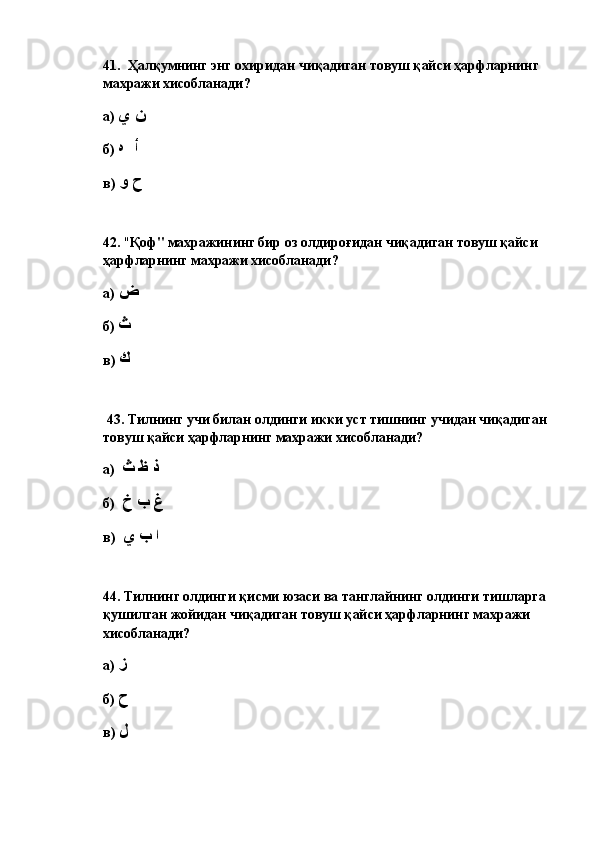 41.   Ҳалқумнинг энг охиридан чиқадиган товуш қайси ҳарфларнинг 
махражи хисобланади? 
а)  ن ي
б)  أ  ه
в)  ح و
42.  " Қоф" махражининг бир оз олдироғидан чиқадиган товуш қайси 
ҳарфларнинг махражи хисобланади?  
а)  ض
б)  ث
в)  ك
  43.  Тилнинг учи билан олдинги икки уст тишнинг учидан чиқадиган 
товуш қайси ҳарфларнинг махражи хисобланади? 
а)   ذ ظ ث
б)   غ ب خ
в)   ا ب ي
44.  Тилнинг олдинги қисми юзаси ва танглайнинг олдинги тишларга 
қушилган жойидан чиқадиган товуш қайси ҳарфларнинг махражи 
хисобланади? 
а)  ز
б)  ح
в)  ل 