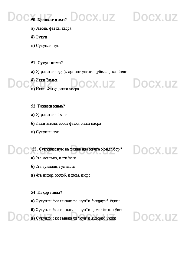 50.  Ҳаракат нима? 
а)  Замма, фатҳа, касра
б)  Сукун
в)  Сукунли нун
51.  Сукун нима? 
а)  Ҳаракатсиз ҳарфларнинг устига қуйиладиган белги
б)  Икки Замма
в)  Икки Фатҳа, икки касра
52.  Танвин нима? 
а)  Ҳаракатсиз белги
б)  Икки замма, икки фатҳа, икки касра
в)  Сукунли нун
  53.  Сукунли нун ва танвинда нечта қоида бор? 
а)  2та истеъло, истифола
б)  2та ғуннали, ғуннасиз
в)  4та изҳор, иқлоб, идғом, ихфо
54.  Изҳор нима? 
а)  Сукунли ёки танвинли "нун"и билдириб  қишӯ
б)  Сукунли ёки танвинли "нун"и димоғ билан  қиш	
ӯ
в)  Сукунли ёки танвинли "нун"и яшириб  қиш	
ӯ 