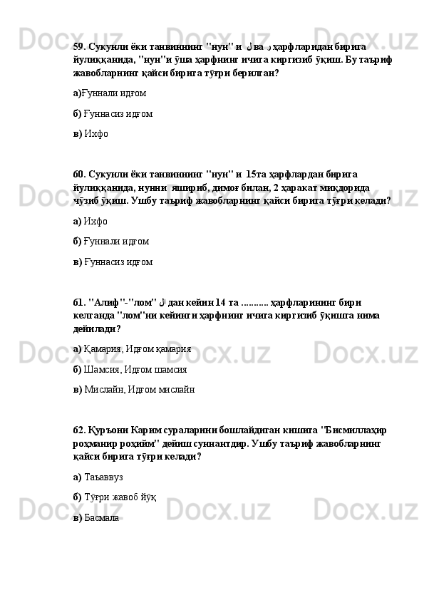 59.  Сукунли ёки танвиннинг "нун" и   ل   ва  ر   ҳарфларидан бирига 
йулиққанида, "нун"и  ша ҳарфнинг ичига киргизиб  қиш. Бу таърифӯ ӯ
жавобларнинг қайси бирига т ғри берилган?	
ӯ  
а) Ғуннали идғом
б)  Ғуннасиз идғом
в)  Ихфо
60.  Сукунли ёки танвиннинг "нун" и  15та ҳарфлардан бирига 
йулиққанида, нунни  яшириб, димоғ билан, 2 ҳаракат миқдорида 
ч зиб  қиш. Ушбу таъриф жавобларнинг қайси бирига т ғри келади?	
ӯ ӯ ӯ
а)  Ихфо
б)  Ғуннали идғом
в)  Ғуннасиз идғом
61.  "Алиф"-"лом"  لا   дан кейин 14 та ........... ҳарфларининг бири 
келганда "лом"ни кейинги ҳарфнинг ичига киргизиб  қишга нима 	
ӯ
дейилади?  
а)  Қамария, Идғом қамария
б)  Шамсия, Идғом шамсия
в)  Мислайн, Идғом мислайн
62.  Қуръони Карим сураларини бошлайдиган кишига "Бисмиллаҳир 
роҳманир роҳийм" дейиш суннантдир. Ушбу таъриф жавобларнинг 
қайси бирига т ғри келади? 	
ӯ
а)  Таъаввуз
б)  Т ғри жавоб й қ	
ӯ ӯ
в)  Басмала 