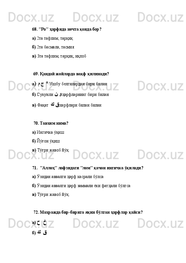 68.  "Ро" ҳарфида нечта қоида бор? 
а)  2та тафхим, тарқиқ
б)  2та басмала, тасмия
в)  3та тафхим, тарқиқ, иқлоб
  69.  Қандай жойларда вақф қилинади? 
а )  م ج   *  Ушбу белгилардан бири билан
б)  Сукунли  و ن   ҳарфларнинг бири билан
в)  Фақат   ق ك   харфлари билан билан
  70.  Тавхим нима? 
а)  Ингичка  қишӯ
б)  Й ғон  қиш	
ӯ ӯ
в)  Т ғри жавоб й қ
ӯ ӯ
71.   "Аллоҳ" лафзидаги "лом" қачон ингичка  қилади? 	
ӯ
а)   зидан аввалги ҳарф касрали б лса	
Ӯ ӯ
б)   зидан аввалги ҳарф заммали ёки фатҳали б лгса
Ӯ ӯ
в)  Т ғри жавоб й қ.
ӯ ӯ
  72.  Махражда бир-бирига яқин б лган ҳарфлар қайси? 	
ӯ
а)   خ  ح
б)  ق  ك 