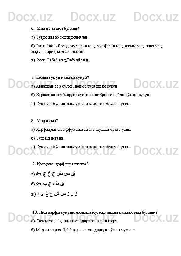 6.   Мад неча хил б лади?ӯ
а)  Т ғри жавоб келтирилмаган.	
ӯ
б)  7хил. Табиий мад, муттасил мад, мунфасил мад, лозим мад, ориз мад, 
мад лин ориз, мад лин лозим.
в)  2хил. Сабаб мад,Табиий мад,
7.  Лозим сукун қандай сукун? 
а)  Аввалдан бор б либ, доимо турадиган сукун.	
ӯ
б)  Харакатли ҳарфларда ҳаракатнинг  рнига пайдо б лган сукун.	
ӯ ӯ
в)  Сукунли б лган маълум бир харфни тебратиб уқиш	
ӯ
8.   Мад нима?
а)  Ҳарфларни талаффуз қилганда товушни ч зиб  қиш	
ӯ ӯ
б)  Т хташ дегани.	
ӯ
в)  Сукунли б лган маълум бир харфни тебратиб уқиш	
ӯ
  9.  Қалқала  ҳарфлари нечта? 
а)  6та  ق ص ض ح خ ج
б)  5та  ق ط د ج ب
в)  7та   ل ر ز س ش خ غ
  10.  Лин ҳарфи сукуни лозимга йулиққанида қандай мад б лади? 	
ӯ
а)  Лозим мад. 6ҳаракат миқдорида ч зиш шарт.	
ӯ
б)  Мад лин ориз. 2,4,6 ҳаракат миқдорида ч зиш мумкин.	
ӯ 