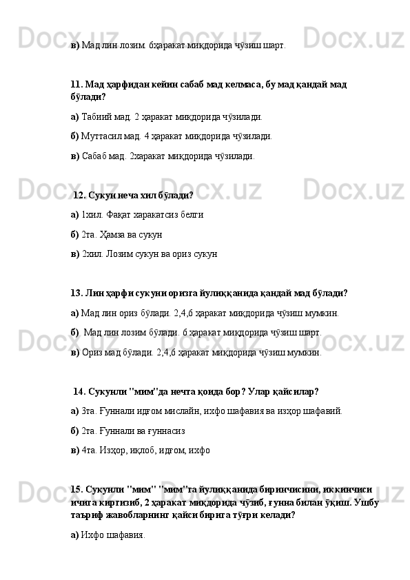 в)  Мад лин лозим. 6ҳаракат миқдорида ч зиш шарт.ӯ
11.  Мад ҳарфидан кейин сабаб мад келмаса, бу мад қандай мад 
б лади?	
ӯ  
а)  Табиий мад. 2 ҳаракат миқдорида ч зилади.	
ӯ
б)  Муттасил мад. 4 ҳаракат миқдорида ч зилади.	
ӯ
в)  Сабаб мад. 2харакат миқдорида ч зилади.	
ӯ
  12.  Сукун неча хил б лади? 	
ӯ
а)  1хил. Фақат харакатсиз белги
б)  2та. Ҳамза ва сукун
в)  2хил. Лозим сукун ва ориз сукун
13.  Лин ҳарфи сукуни оризга йулиққанида қандай мад б лади? 	
ӯ
а)  Мад лин ориз б лади. 2,4,6 ҳаракат миқдорида ч зиш мумкин.	
ӯ ӯ
б)   Мад лин лозим б лади. 6 ҳаракат миқдорида ч зиш шарт.	
ӯ ӯ
в)  Ориз мад б лади. 2,4,6 ҳаракат миқдорида ч зиш мумкин.	
ӯ ӯ
  14.  Сукунли "мим"да нечта қоида бор? Улар қайсилар? 
а)  3та. Ғуннали идғом мислайн, ихфо шафавия ва изҳор шафавий.
б)  2та. Ғуннали ва ғуннасиз
в)  4та. Изҳор, иқлоб, идғом, ихфо
15.  Сукунли "мим" "мим"га йулиққанида биринчисини, иккинчиси 
ичига киргизиб, 2 ҳаракат миқдорида ч зиб, ғунна билан  қиш. Ушбу	
ӯ ӯ
таъриф жавобларнинг қайси бирига т ғри келади? 	
ӯ
а)  Ихфо шафавия. 