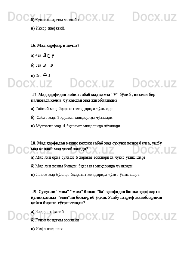 б)  Ғуннали идғом мислайн.
в)  Изҳор шафавий.
16.  Мад ҳарфлари нечта? 
а)  4та  ا م ح ق
б)  3та  و ا ى
в)  2та  و ت
  17.  Мад ҳарфидан кейин сабаб мад ҳамза " ء " б либ , иккиси бир ӯ
калимада келса, бу қандай мад ҳисобланади?  
а)  Табиий мад. 2ҳаракат миқдорида ч зилади.	
ӯ
б)   Сабаб мад. 2 ҳаракат миқдорида ч зилади.
ӯ
в)  Муттасил мад. 4,5ҳаракат миқдорида ч зилади.	
ӯ
18.  Мад ҳарфидан кейин келган сабаб мад сукуни лозим б лса, ушбу 	
ӯ
мад қандай мад ҳисобланади? 
а)  Мад лин ориз б лади. 6 ҳаракат миқдорида ч зиб  қиш шарт.	
ӯ ӯ ӯ
б)  Мад лин лозим б лади. 5ҳаракат миқдорида ч зилади.
ӯ ӯ
в)  Лозим мад б лади. 6ҳаракат миқдорида ч зиб  қиш шарт.	
ӯ ӯ ӯ
  19.  Сукунли "мим" "мим" билан "ба" ҳарфидан бошқа ҳарфларга 
йулиққанида "мим"ни билдириб  қиш. Ушбу таъриф жавобларнинг 	
ӯ
қайси бирига т ғри келади? 	
ӯ
а)  Изҳор шафавий
б)  Ғуннали идғом мислайн
в)  Ихфо шафавия 