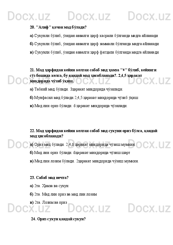 20.  "Алиф" қачон мад б лади? ӯ
а)  Сукунли б либ,  зидан аввалги ҳарф касрали б лганда мадга айланади	
ӯ ӯ ӯ
б)  Сукунли б либ,  зидан аввалги ҳарф заммали б лганда мадга айланади
ӯ ӯ ӯ
в)  Сукунли б либ,  зидан аввалги ҳарф фатҳали б лганда мадга айланади
ӯ ӯ ӯ
21.  Мад ҳарфидан кейин келган сабаб мад ҳамза " ء " б либ, кейинги 	
ӯ
с з бошида келса, бу қандай мад ҳисобланади?. 2,4,5 ҳаракат 	
ӯ
миқдорида ч зиб  қиш. 	
ӯ ӯ
а)  Табиий мад б лади. 3ҳаракат миқдорида ч зилади.	
ӯ ӯ
б)  Мунфасил мад б лади.2,4,5 ҳаракат миқдорида ч зиб  қиш	
ӯ ӯ ӯ
в)  Мад лин ориз б лади. 6 ҳаракат миқдорида ч зилади.
ӯ ӯ
22.  Мад ҳарфидан кейин келган сабаб мад сукуни ориз б лса, қандай 	
ӯ
мад ҳисобланади? 
а)  Ориз мад б лади. 2,4,6 ҳаракат миқдорида ч зиш мумкин.	
ӯ ӯ
б)  Мад лин ориз б лади. 6ҳаракат миқдорида ч зиш шарт	
ӯ ӯ
в)  Мад лин лозим б лади. 2ҳаракат миқдорида ч зиш мумкин.
ӯ ӯ
23.  Сабаб мад нечта? 
а)  2та. Ҳамза ва сукун
б)  2та. Мад лин ориз ва мад лин лозим
в)  2та. Лозим ва ориз
  24.  Ориз сукун қандай сукун?  