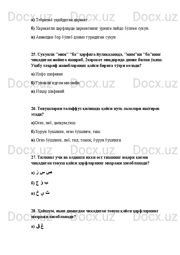 а)  Тебратиб уқийдиган ҳаракат
б)  Харакатли ҳарфларда ҳаракатнинг  рнига пайдо б лган сукун.ӯ ӯ
в)  Аввалдан бор б либ доимо турадиган сукун	
ӯ
25.  Сукунли "мим" "ба" ҳарфига йулиққанида, "мим"ни "ба"нинг 
чиқадиган жойига яшириб, 2харакат миқдорида димоғ билан  қиш. 	
ӯ
Ушбу таъриф жавобларнинг қайси бирига т ғри келади?	
ӯ  
а)  Ихфо шафавия
б)  Ғуннали идғом мислайн
в)  Изҳор шафавий
26.  Товушларни талаффуз қилишда қайси нутқ аъзолари иштирок 
этади?  
а) Оғиз, лаб, ҳалқум,тиш.
б)  Бурун бушлиғи, оғиз б шлиғи, тиш.	
ӯ
в)  Оғиз б шлиғи, лаб, тил, томоқ, бурун бушлиғи.	
ӯ
27.  Тилнинг учи ва олдинги икки ост тишнинг юқори қисми 
чиқадиган товуш қайси ҳарфларнинг махражи хисобланади? 
а)   ص س ز
б)   ب ؤ ج
в)   ت ي خ
28. Ҳ айшум, яъни димоғдан чиқадиган товуш қайси ҳарфларнинг 
махражи хисобланади? 
а)  غ ق 