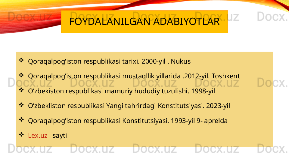 FOYDALANILGAN ADABIYOTLAR

   Qoraqalpog’iston respublikasi tarixi. 2000-yil . Nukus

   Qoraqalpog’iston respublikasi mustaqllik yillarida .2012-yil. Toshkent

   O’zbekiston respublikasi mamuriy hududiy tuzulishi. 1998-yil

   O’zbekliston respublikasi Yangi tahrirdagi Konstitutsiyasi. 2023-yil

   Qoraqalpog’iston respublikasi Konstitutsiyasi. 1993-yil 9- aprelda

    Lex.uz    sayti 