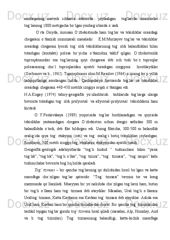mintaqaning   materik   ichkarisi   sektorida     joylashgan     tog`larida   uzumzorlar
tog`larning 1800 metrgacha bo`lgan yonbag`irlarida o`sadi.
  O`rta   Osiyda,   xususan   O`zbekistonda   ham   tog`lar   va   tekisliklar   orasidagi
chegarani   o`tkazish   munozarali   masaladir.       E.M.Murzayev   tog`lar   va   tekisliklar
orasidagi   chegarani   lyossli   tog`   oldi   tekisliklarining   tog`   oldi   balandliklari   bilan
tutashgan   (kontakti)   polosa   bo`yicha   o`tkazishni   taklif   qilgan.   O`zbekistonlik
tuproqshunoslar   esa   tog`larning   quyi   chegarasi   deb   och   tusli   bo`z   tuproqlar
polosasining   cho`l   tuproqlaridan   ajratib   turadigan   izogipsni     hisoblaydilar
(Gorbunov va b., 1962). Tuproqshunos olim M.Rasulov (1964) o`zining ko`p yillik
tadqiqotlariga   asoslangan   holda     Qashqadaryo   havzasida   tog`lar   va   tekisliklar
orasidagi chegarani 440-450 metrlik  izogips  orqali o`tkazgan edi.
N.A.Kogay   (1974)   tabiiy-geografik   yo`nlashtirish     tarhlarida   tog`larga   ularga
bevosita  tutashgan  tog`   oldi  prolyuvial     va  allyuvial-prolyuvial    tekisliklarni  ham
kiritadi.
O`.Y.Poslavskaya   (1989)   yuqorisida   tog`lar   boshlanadigan   va   quyisida
tekisliklar   yastanadigan   chegara   O`zbekiston   uchun   dengiz   sathidan   300   m
balandlikda   o`tadi,   deb   fikr   bildirgan   edi.   Uning   fikricha,   300-500   m   balandlik
oralig`ida   qiya   tog`   etakyoni   (osti)   va   tog`   oralig`i   botiq   tekisliklari   joylashgan.
Binobarin, 500 metrli izogips tog` etaklarini etakyonidan ajratib turadi.
Geografik-geologik   adabiyotlarda   “tog`li   hudud   “   tushunchasi   bilan   “yassi
tog`lik”, “tog`lik”, “tog`li o`lka”, “tog` tizimi”, “tog`  tizmasi”,  “tog` zanjiri” kabi
tushunchalar bevosita bog`liq holda qaraladi.
Tog`   tizmasi   –   bir   qancha   tog`larning   qo`shilishidan   hosil   bo`lgan   va   katta
masofaga   cho`zilgan   tog`lar   qatoridir.   “Tog`   tizmasi”   termini   tor   va   keng
mazmunda qo`llaniladi. Muayyan bir yo`nalishda cho`zilgan tog`larni ham, butun
bir   tog`li   o`lkani   ham   tog`   tizmasi   deb   ataydilar.   Masalan,   Ural   tog`li   o`lkasini
Uraltog` tizmasi, Katta Kavkazni esa Kavkaz tog` tizmasi deb ataydilar. Aslida esa
Ural ham, Kavkaz ham bir qancha tizmalardan iborat. Bir qancha tog` tizmalaridan
tashkil topgan tog`lar guruhi  tog` tizimi ni hosil qiladi (masalan, Alp, Himolay, And
va   b.   tog`   tizimlari).   Tog`   tizmasining   balandligi,   katta-kichik   masofaga 