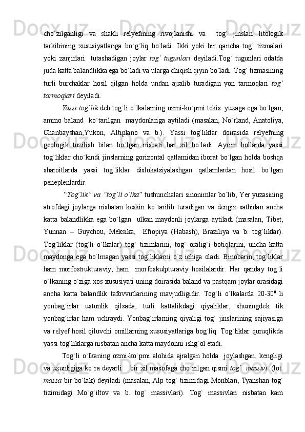 cho`zilganligi   va   shakli   relyefining   rivojlanishi   va     tog`   jinslari   litologik
tarkibining   xususiyatlariga   bo`g`liq   bo`ladi.   Ikki   yoki   bir   qancha   tog`   tizmalari
yoki   zanjirlari     tutashadigan   joylar   tog`   tugunlari   deyiladi.Tog`   tugunlari   odatda
juda katta balandlikka ega bo`ladi va ularga chiqish qiyin bo`ladi. Tog` tizmasining
turli   burchaklar   hosil   qilgan   holda   undan   ajralib   turadigan   yon   tarmoqlari   tog`
tarmoqlari  deyiladi.
Yassi tog`lik  deb tog`li o`lkalarning ozmi-ko`pmi tekis  yuzaga ega bo`lgan,
ammo   baland     ko`tarilgan     maydonlariga   aytiladi   (masalan,   No`rland,   Anatoliya,
Chanbayshan,Yukon,   Altiplano   va   b.).   Yassi   tog`liklar   doirasida   relyefning
geologik   tuzilish   bilan   bo`lgan   nisbati   har   xil   bo`ladi.   Ayrim   hollarda   yassi
tog`liklar cho`kindi jinslarning gorizontal qatlamidan iborat bo`lgan holda boshqa
sharoitlarda   yassi   tog`liklar   dislokatsiyalashgan   qatlamlardan   hosil   bo`lgan
peneplenlardir.
 “ Tog`lik” va “tog`li o`lka ” tushunchalari sinonimlar bo`lib, Yer yuzasining
atrofdagi   joylarga   nisbatan   keskin   ko`tarilib   turadigan   va   dengiz   sathidan   ancha
katta   balandlikka   ega   bo`lgan     ulkan   maydonli   joylarga   aytiladi   (masalan,   Tibet,
Yunnan   –   Guychou,   Meksika,     Efiopiya   (Habash),   Braziliya   va   b.   tog`liklar).
Tog`liklar   (tog`li   o`lkalar)   tog`   tizimlarini,   tog`   oralig`i   botiqlarini,   uncha   katta
maydonga ega bo`lmagan yassi  tog`liklarni  o`z ichiga oladi. Binobarin, tog`liklar
ham   morfostrukturaviy,   ham     morfoskulpturaviy   hosilalardir.   Har   qanday   tog`li
o`lkaning o`ziga xos xususiyati uning doirasida baland va pastqam joylar orasidagi
ancha   katta   balandlik   tafovvutlarining   mavjudligidir.   Tog`li   o`lkalarda   20-30 0
  li
yonbag`irlar   ustunlik   qilsada,   turli   kattalikdagi   qiyaliklar,   shuningdek   tik
yonbag`irlar   ham   uchraydi.   Yonbag`irlarning   qiyaligi   tog`   jinslarining   sajiyasiga
va relyef hosil qiluvchi omillarning xususiyatlariga bog`liq. Tog`liklar quruqlikda
yassi tog`liklarga nisbatan ancha katta maydonni ishg`ol etadi.
Tog`li   o`lkaning   ozmi-ko`pmi   alohida   ajralgan   holda     joylashgan,   kengligi
va uzunligiga ko`ra deyarli    bir xil masofaga cho`zilgan qismi  tog`  massivi    (lot.
massa   bir bo`lak) deyiladi (masalan, Alp tog` tizimidagi Monblan, Tyanshan tog`
tizimidagi   Mo`g`iltov   va   b.   tog`   massivlari).   Tog`   massivlari   nisbatan   kam 