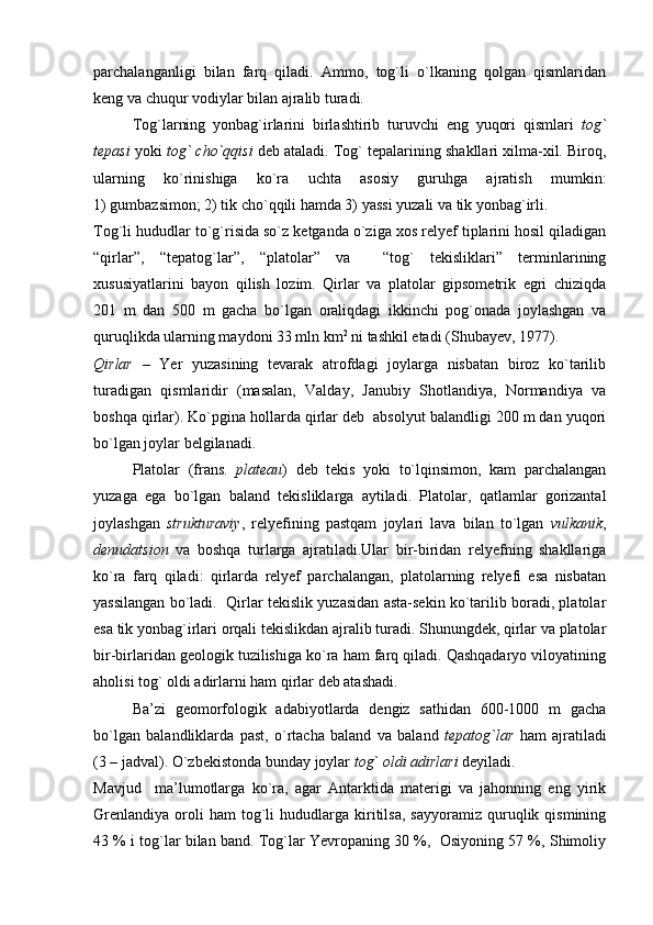 parchalanganligi   bilan   farq   qiladi.   Ammo,   tog`li   o`lkaning   qolgan   qismlaridan
keng va chuqur vodiylar bilan ajralib turadi.
Tog`larning   yonbag`irlarini   birlashtirib   turuvchi   eng   yuqori   qismlari   tog`
tepasi  yoki  tog` cho`qqisi  deb ataladi. Tog` tepalarining shakllari xilma-xil. Biroq,
ularning   ko`rinishiga   ko`ra   uchta   asosiy   guruhga   ajratish   mumkin:
1) gumbazsimon; 2) tik cho`qqili hamda 3) yassi yuzali va tik yonbag`irli.
Tog`li hududlar to`g`risida so`z ketganda o`ziga xos relyef tiplarini hosil qiladigan
“qirlar”,   “tepatog`lar”,   “platolar”   va     “tog`   tekisliklari”   terminlarining
xususiyatlarini   bayon   qilish   lozim.   Qirlar   va   platolar   gipsometrik   egri   chiziqda
201   m   dan   500   m   gacha   bo`lgan   oraliqdagi   ikkinchi   pog`onada   joylashgan   va
quruqlikda ularning maydoni 33 mln km 2
 ni tashkil etadi (Shubayev, 1977).
Qirlar   –   Yer   yuzasining   tevarak   atrofdagi   joylarga   nisbatan   biroz   ko`tarilib
turadigan   qismlaridir   (masalan,   Valday,   Janubiy   Shotlandiya,   Normandiya   va
boshqa qirlar). Ko`pgina hollarda qirlar deb  absolyut balandligi 200 m dan yuqori
bo`lgan joylar belgilanadi. 
Platolar   (frans.   plateau )   deb   tekis   yoki   to`lqinsimon,   kam   parchalangan
yuzaga   ega   bo`lgan   baland   tekisliklarga   aytiladi.   Platolar,   qatlamlar   gorizantal
joylashgan   strukturaviy ,   relyefining   pastqam   joylari   lava   bilan   to`lgan   vulkanik ,
denudatsion   va   boshqa   turlarga   ajratiladi.Ular   bir-biridan   relyefning   shakllariga
ko`ra   farq   qiladi:   qirlarda   relyef   parchalangan,   platolarning   relyefi   esa   nisbatan
yassilangan bo`ladi.  Qirlar tekislik yuzasidan asta-sekin ko`tarilib boradi, platolar
esa tik yonbag`irlari orqali tekislikdan ajralib turadi. Shunungdek, qirlar va platolar
bir-birlaridan geologik tuzilishiga ko`ra ham farq qiladi. Qashqadaryo viloyatining
aholisi tog` oldi adirlarni ham qirlar deb atashadi. 
Ba’zi   geomorfologik   adabiyotlarda   dengiz   sathidan   600-1000   m   gacha
bo`lgan   balandliklarda   past,   o`rtacha   baland   va   baland   tepatog`lar   ham   ajratiladi
(3 – jadval). O`zbekistonda bunday joylar  tog` oldi adirlari  deyiladi.
Mavjud     ma’lumotlarga   ko`ra,   agar   Antarktida   materigi   va   jahonning   eng   yirik
Grenlandiya   oroli   ham   tog`li   hududlarga   kiritilsa,   sayyoramiz   quruqlik  qismining
43 % i tog`lar bilan band. Tog`lar Yevropaning 30 %,  Osiyoning 57 %, Shimoliy 