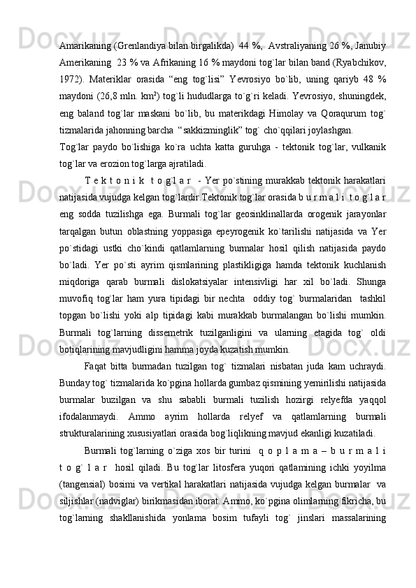 Amarikaning (Grenlandiya bilan birgalikda)  44 %,  Avstraliyaning 26 %, Janubiy
Amerikaning  23 % va Afrikaning 16 % maydoni tog`lar bilan band (Ryabchikov,
1972).   Materiklar   orasida   “eng   tog`lisi”   Yevrosiyo   bo`lib,   uning   qariyb   48   %
maydoni (26,8 mln. km 2
) tog`li hududlarga to`g`ri keladi. Yevrosiyo, shuningdek,
eng   baland   tog`lar   maskani   bo`lib,   bu   materikdagi   Himolay   va   Qoraqurum   tog`
tizmalarida jahonning barcha  “sakkizminglik” tog` cho`qqilari joylashgan.
Tog`lar   paydo   bo`lishiga   ko`ra   uchta   katta   guruhga   -   tektonik   tog`lar,   vulkanik
tog`lar va erozion tog`larga ajratiladi.
T  e  k  t  o  n  i  k    t  o  g`l   a  r    -  Yer   po`stining   murakkab   tektonik  harakatlari
natijasida vujudga kelgan tog`lardir.Tektonik tog`lar orasida b u r m a l i  t o g`l a r
eng   sodda   tuzilishga   ega.   Burmali   tog`lar   geosinklinallarda   orogenik   jarayonlar
tarqalgan   butun   oblastning   yoppasiga   epeyrogenik   ko`tarilishi   natijasida   va   Yer
po`stidagi   ustki   cho`kindi   qatlamlarning   burmalar   hosil   qilish   natijasida   paydo
bo`ladi.   Yer   po`sti   ayrim   qismlarining   plastikligiga   hamda   tektonik   kuchlanish
miqdoriga   qarab   burmali   dislokatsiyalar   intensivligi   har   xil   bo`ladi.   Shunga
muvofiq   tog`lar   ham   yura   tipidagi   bir   nechta     oddiy   tog`   burmalaridan     tashkil
topgan   bo`lishi   yoki   alp   tipidagi   kabi   murakkab   burmalangan   bo`lishi   mumkin.
Burmali   tog`larning   dissemetrik   tuzilganligini   va   ularning   etagida   tog`   oldi
botiqlarining mavjudligini hamma joyda kuzatish mumkin. 
Faqat   bitta   burmadan   tuzilgan   tog`   tizmalari   nisbatan   juda   kam   uchraydi.
Bunday tog` tizmalarida ko`pgina hollarda gumbaz qismining yemirilishi natijasida
burmalar   buzilgan   va   shu   sababli   burmali   tuzilish   hozirgi   relyefda   yaqqol
ifodalanmaydi.   Ammo   ayrim   hollarda   relyef   va   qatlamlarning   burmali
strukturalarining xususiyatlari orasida bog`liqlikning mavjud ekanligi kuzatiladi. 
Burmali   tog`larning   o`ziga   xos   bir   turini     q   o   p   l   a   m   a   –   b   u   r   m   a   l   i
t   o   g`   l   a   r     hosil   qiladi.   Bu   tog`lar   litosfera   yuqori   qatlamining   ichki   yoyilma
(tangensial)  bosimi va vertikal harakatlari natijasida vujudga kelgan burmalar   va
siljishlar (nadviglar) birikmasidan iborat. Ammo, ko`pgina olimlarning fikricha, bu
tog`larning   shakllanishida   yonlama   bosim   tufayli   tog`   jinslari   massalarining 