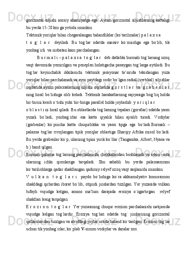 gorizontal  siljishi  asosiy  ahamiyatga ega. Ayrim gorizontal  siljishlarning kattaligi
bu yerda 15-20 km ga yetishi mumkin.
Tektonik yoriqlar bilan chegaralangan balandliklar (ko`tarilmalar) p a l a x s a  
t   o   g`   l   a   r     deyiladi.   Bu   tog`lar   odatda   massiv   ko`rinishga   ega   bo`lib,   tik
yonbag`irli  va nisbatan kam parchalangan.
B u r m a l i – p a l a x s a  t o g` l a r   deb datlabki burmali tog`larning uzoq
vaqt davomida yemirilgan va peneplen holatigacha pasaygan tog`larga aytiladi. Bu
tog`lar   keyinchalik   ikkilamchi   tektonik   jarayonar   ta’sirida   tekislangan   yuza
yoriqlar bilan parchalanadi va ayni paytdagi sodir bo`lgan radial (vertikal) siljishlar
oqibatida ayrim palaxsalarning siljishi oqibatida g o r s t l a r  va  g r a b e n l a r
ning hosil bo`lishiga olib keladi. Tektonik harakatlarning sajiyasiga bog`liq holda
bir-birini kesib o`tishi yoki bir-biriga parallel holda joylashib  y o r i q l a r           
o b l a s t i ni hosil qiladi. Bu oblastlarda tog`larning tepalari (gorstlar) odatda yassi
yuzali   bo`ladi,   yonbag`irlar   esa   katta   qiyalik   bilan   ajralib   turadi.   Vodiylar
(grabenlar)   ko`pincha   katta   chuqurlikka   va   yassi   tipga   ega   bo`ladi.Burmali   –
palaxsa   tog`lar   rivojlangan   tipik   yoriqlar   oblastiga   Sharqiy   Afrika   misol   bo`ladi.
Bu yerda grabenlar ko`p, ularning tipini yirik ko`llar (Tanganika, Albert, Nyasa va
b.) band qilgan.
Burmali-palaxsa tog`larning parchalanishi chekkalaridan boshlanadi va sekin –asta
ularning   ichki   qismlariga   tarqaladi.   Shu   sababli   bu   yerda   palaxsasimon
ko`tarilishlarga qadar shakllangan qadimiy relyef uzoq vaqt saqlanishi mumkin.
V   u   l   k   a   n     t   o   g`   l   a   r   i     paydo   bo`lishiga   ko`ra   akkumulyativ   konussimon
shakldagi qirlardan iborat bo`lib, otqindi jinslardan tuzilgan. Yer yuzasida vulkan
tufayli   vujudga   kelgan,   ammo   ma’lum   darajada   eroziya   o`zgartirgan     relyef
shakllari keng tarqalgan.
E r o z i o n   t o g` l a r   Yer yuzasining chuqur erozion parchalanishi  natijasida
vujudga   kelgan   tog`lardir.   Eroziya   tog`lari   odatda   tog`   jinslarining   gorizontal
qatlamlaridan tuzilgan va atrofdagi joylar ustida baland ko`tarilgan. Erozion tog`lar
uchun tik yonbag`irlar, ko`plab  V- simon vodiylar va daralar xos. 