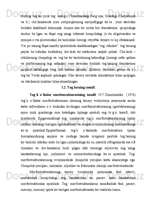 Hozirgi   tog`lar   yirik   tog`   oralig`i   (Tyanshandagi   Farg`ona,   Uraldagi   Chelyabinsk
va   b.)   cho`kmalarida   yura   yotqiziqlarining   mavjudligiga   ko`ra     yura   davridan
boshlab  shakllanib  kelmoqda.  Ammo ular  bir  necha  bor  denudatsiya    qirqilishiga
duchor   bo`lgan   va   faqat   eng   yangi   tektonik   bosqichdagi   (o`rta   oligotsendan   va
ayniqsa o`rta pliotsendan) ko`tarilishlar hozirgi relyefda deyarli to`liq ifodalanadi.
Yer po`stining faqat manfiy qayrilishida shakllanadigan “tog` ildizlari”  tog`larning
paydo   bo`lishidan   boshlaboq   cho`kish   ko`rsatkichini   saqlab   qoladi.   Cho`kish   –
ildizlarning chuqurligi va   tog`lar ko`tarilishining balandligi (hozirgi ustki qatlam
va   platformaning   tagi   sathidan)   yura   davridan   boshlab   tog`larning   denudatsion
qirqilish   kattaligiga   teng,   deb   taxmin   qilinadi.   Qadimiy   (kaledon,   gersin   va   b.)
tog`lar Yerda saqlanib qolmagan. Ular davriy ravishda denudatsiya bilan qirqilgan
va tekislanish yuzalari bilan almashingan. 
I.2. Tog`larning tasnifi
Tog`li   o`lkalar   morfostrukturasining   tasnifi .   N.V.Dumitrashko     (1976)
tog`li   o`lkalar   morfostrukturasini   ularning   tarixiy   evolyutsiya   jarayonida   ancha
katta   tafovutlarni   o`z   boshidan   kechirgan   morfoarxitekturaning   (geotekturaning)
ayim   yirik   qismlariga   mos   keladigan   tiplarga   ajratish   eng   to`g`ri   tasnifi,   deb
hisoblaydi.   Epigeosinklinal   tog`   zonalarida   tog`li   morfostukturalarning   tiplari
(xillari) ularning toorogen (geosinklinal) va orogen rivojlanishining xususiyatlariga
ko`ra   ajratiladi.Epiplatformali   tog`li   o`lkalarda   morfostruktura   tiplari
burmalanishning   sajiyasi   va   yoshiga   hamda   orogenez   paytida   tog`larning
ko`tarilishi oldidan sodir bo`lgan joylashishiga ko`ra, materik riftogenlarda esa rift
tizmalari   va   cho`kmalarini   hosil   qilgan   ikki   tomonga   siljituvchi   eng   yangi
harakatlarning   tipi,   joylashuvi   va   intensivlashtirishiga   ko`ra   ajratiladi.   Tog`
morfostrukturalarining   rivojlanishida   chuqurlik   yoriqlari   katta   ahamiyatga   ega.
Chuqurlik yoriqlari, uzilmalar, siljishlar va fleksuralar chiziqli morfostruturalardir.
Morfostrukturalarning   tarixiy   rivojlanishi   jarayonida   faol   (aktiv),
neotektonik   bosqichdagi   eng   harakatchan   va   passiv,   kam   harakatchan
morfostrukturalar   ajratiladi.   Tog`   morfostrukturalarini   tasniflashda   faol,   passiv,
merosiy, merosiy-qayta ko`tarilgan morfostrukturalar ko`rsatilishi lozim. 