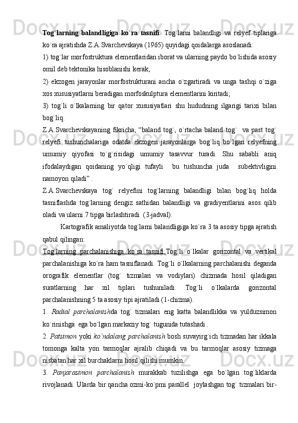Tog`larning   balandligiga   ko`ra   tasnifi .   Tog`larni   balandligi   va   relyef   tiplariga
ko`ra ajratishda Z.A.Svarchevskaya (1965) quyidagi qoidalarga asoslanadi:
1) tog`lar morfostruktura elementlaridan iborat va ularning paydo bo`lishida asosiy
omil deb tektonika hisoblanishi kerak;
2)   ekzogen   jarayonlar   morfostrukturani   ancha   o`zgartiradi   va   unga   tashqi   o`ziga
xos xususiyatlarni beradigan morfoskulptura elementlarini kiritadi;
3)   tog`li   o`lkalarning   bir   qator   xususiyatlari   shu   hududning   ilgarigi   tarixi   bilan
bog`liq.
Z.A.Svarchevskayaning   fikricha,   “baland   tog`,   o`rtacha   baland   tog`     va   past   tog`
relyefi   tushunchalariga   odatda   ekzogen   jarayonlarga   bog`liq   bo`lgan   relyefning
umumiy   qiyofasi   to`g`risidagi   umumiy   tasavvur   turadi.   Shu   sababli   aniq
ifodalaydigan   qoidaning   yo`qligi   tufayli     bu   tushuncha   juda     subektivligini
namoyon qiladi” .
Z.A.Svarchevskaya   tog`   relyefini   tog`larning   balandligi   bilan   bog`liq   holda
tasniflashda   tog`larning   dengiz   sathidan   balandligi   va   gradiyentlarini   asos   qilib
oladi va ularni 7 tipga birlashtiradi  (3-jadval). 
Kartografik amaliyotda tog`larni balandligiga ko`ra 3 ta asosiy tipga ajratish
qabul qilingan:
Tog`larning   parchalanishiga   ko`ra   tasnifi. Tog`li   o`lkalar   gorizontal   va   vertikal
parchalanishiga ko`ra ham tasniflanadi. Tog`li o`lkalarning parchalanishi deganda
orografik   elementlar   (tog`   tizmalari   va   vodiylari)   chizmada   hosil   qiladigan
suratlarning   har   xil   tiplari   tushuniladi.   Tog`li   o`lkalarda   gorizontal
parchalanishning 5 ta asosiy tipi ajratiladi (1-chizma).
1.   Radial   parchalanish da   tog`   tizmalari   eng   katta   balandlikka   va   yulduzsimon
ko`rinishga  ega bo`lgan markaziy tog` tugunida tutashadi .
2.   Patsimon   yoki   ko`ndalang parchalanish   bosh suvayirg`ich tizmadan har ikkala
tomonga   kalta   yon   tarmoqlar   ajralib   chiqadi   va   bu   tarmoqlar   asosiy   tizmaga
nisbatan har xil burchaklarni hosil qilishi mumkin.
3.   Panjarasimon   parchalanish   murakkab   tuzilishga   ega   bo`lgan   tog`liklarda
rivojlanadi. Ularda bir qancha ozmi-ko`pmi parallel  joylashgan tog` tizmalari bir- 
