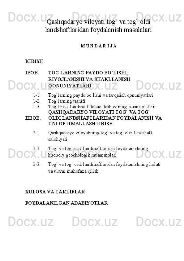 Qashqadaryo viloyati tog` va tog` oldi
landshaftlaridan foydalanish masalalari
M U N D A R I J A
KIRISH
IBOB. TOG` LARNING PAYDO BO ` LISHI, 
RIVOJLANISHI VA SHAKLLANISH 
QONUNIYATLARI
      1-1. Tog` larning paydo bo ` lishi va tarqalish qonuniyatlari
      1-2. Tog`larning tasnifi
      1-3. Tog`larda  landshaft  tabaqalashuvining  xususiyatlari
IIBOB. QASHQADARYO VILOYATI TOG` VA TOG` 
OLDI  LANDSHAFTLARIDAN FOYDALANISH VA 
UNI OPTIMALLASHTIRISH
      2-1. Qashqadaryo viloyatining tog` va tog` oldi  landshaft 
salohiyati
      2-2. Tog` va tog` oldi  landshaftlari dan foydalanishning 
hududiy geoekologik muammolari
      2-3. Tog` va tog` oldi  landshaftlari dan foydalanishning holati 
va ularni muhofaza qilish
XULOSA  VA TAKLIFLAR
FOYDALANILGAN ADABIYOTLAR 