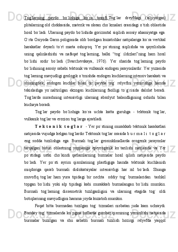 Tog`larning   paydo   bo`lishiga   ko`ra   tasnifi. Tog`lar   dreyfdagi   (siljiyotgan)
plitalarning old chekkasida, materik va okean cho`kmalari orasidagi o`tish oblastida
hosil  bo`ladi. Ularning paydo bo`lishida gorizontal  siqilish asosiy ahamiyatga ega.
O`rta Osiyoda Garm poligonida olib borilgan kuzatishlar natijalariga ko`ra vertikal
harakatlar   deyarli   to`rt   marta   oshiqroq.   Yer   po`stining   siqilishda   va   qayrilishida
uning   qalinlashishi   va   nafaqat   tog`larning,   balki   “tog`   ildizlari”ning   ham   hosil
bo`lishi   sodir   bo`ladi   (Svarchevskaya,   1976).   Yer   sharida   tog`larning   paydo
bo`lishining asosiy sababi tektonik va vulkanik endogen jarayonlardir. Yer yuzasida
tog`larning mavjudligi geologik o`tmishda endogen kuchlarning intensiv harakati va
shuningdek,   endogen   kuchlar   bilan   bir   paytda   tog`   relyefini   yemirishga   hamda
tekislashga   yo`naltirilgan   ekzogen   kuchlarning   faolligi   to`g`risida   dalolat   beradi.
Tog`larda   nurashning   intensivligi   ularning   absolyut   balandligining   oshishi   bilan
kuchaya boradi.
Tog`lar   paydo   bo`lishiga   ko`ra   uchta   katta   guruhga   -   tektonik   tog`lar,
vulkanik tog`lar va erozion tog`larga ajratiladi.
T  e k  t  o n  i  k    t  o g`l  a  r     -  Yer   po`stining  murakkab tektonik  harakatlari
natijasida vujudga kelgan tog`lardir.Tektonik tog`lar orasida b u r m a l i  t o g`l a r
eng   sodda   tuzilishga   ega.   Burmali   tog`lar   geosinklinallarda   orogenik   jarayonlar
tarqalgan   butun   oblastning   yoppasiga   epeyrogenik   ko`tarilishi   natijasida   va   Yer
po`stidagi   ustki   cho`kindi   qatlamlarning   burmalar   hosil   qilish   natijasida   paydo
bo`ladi.   Yer   po`sti   ayrim   qismlarining   plastligiga   hamda   tektonik   kuchlanish
miqdoriga   qarab   burmali   dislokatsiyalar   intensivligi   har   xil   bo`ladi.   Shunga
muvofiq   tog`lar   ham   yura   tipidagi   bir   nechta     oddiy   tog`   burmalaridan     tashkil
topgan   bo`lishi   yoki   alp   tipidagi   kabi   murakkab   burmalangan   bo`lishi   mumkin.
Burmali   tog`larning   dissemetrik   tuzilganligini   va   ularning   etagida   tog`   oldi
botiqlarining mavjudligini hamma joyda kuzatish mumkin. 
Faqat   bitta   burmadan   tuzilgan   tog`   tizmalari   nisbatan   juda   kam   uchraydi.
Bunday tog` tizmalarida ko`pgina hollarda gumbaz qismining yemirilishi natijasida
burmalar   buzilgan   va   shu   sababli   burmali   tuzilish   hozirgi   relyefda   yaqqol 