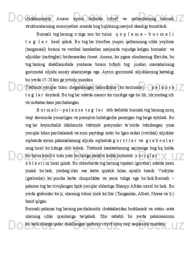 ifodalanmaydi.   Ammo   ayrim   hollarda   relyef   va   qatlamlarning   burmali
strukturalarining xususiyatlari orasida bog`liqlikning mavjud ekanligi kuzatiladi. 
Burmali   tog`larning   o`ziga   xos   bir   turini     q   o   p   l   a   m   a   –   b   u   r   m   a   l   i
t   o   g`   l   a   r     hosil   qiladi.   Bu   tog`lar   litosfera   yuqori   qatlamining   ichki   yoyilma
(tangensial)   bosimi   va   vertikal   harakatlari   natijasida   vujudga   kelgan   burmalar     va
siljishlar (nadviglar) birikmasidan iborat. Ammo, ko`pgina olimlarning fikricha, bu
tog`larning   shakllanishida   yonlama   bosim   tufayli   tog`   jinslari   massalarining
gorizontal   siljishi   asosiy   ahamiyatga   ega.   Ayrim   gorizontal   siljishlarning   kattaligi
bu yerda 15-20 km ga yetishi mumkin.
Tektonik yoriqlar  bilan chegaralangan  balandliklar  (ko`tarilmalar)          p a l  a x s a
t o g` l a r  deyiladi. Bu tog`lar odatda massiv ko`rinishga ega bo`lib, tik yonbag`irli
va nisbatan kam parchalangan.
B u r m a l i – p a l a x s a  t o g` l a r   deb datlabki burmali tog`larning uzoq
vaqt davomida yemirilgan va peneplen holatigacha pasaygan tog`larga aytiladi. Bu
tog`lar   keyinchalik   ikkilamchi   tektonik   jarayonlar   ta’sirida   tekislangan   yuza
yoriqlar bilan parchalanadi va ayni paytdagi sodir bo`lgan radial (vertikal) siljishlar
oqibatida ayrim palaxsalarning siljishi oqibatida g o r s t l a r   va   g r a b e n l a r
ning   hosil   bo`lishiga   olib   keladi.   Tektonik   harakatlarning   sajiyasiga   bog`liq   holda
bir-birini kesib o`tishi yoki bir-biriga parallel holda joylashib  y o r i q l a r          
o b l a s t i ni hosil qiladi. Bu oblastlarda tog`larning tepalari (gorstlar) odatda yassi
yuzali   bo`ladi,   yonbag`irlar   esa   katta   qiyalik   bilan   ajralib   turadi.   Vodiylar
(grabenlar)   ko`pincha   katta   chuqurlikka   va   yassi   tubga   ega   bo`ladi.Burmali   –
palaxsa tog`lar rivojlangan tipik yoriqlar oblastiga Sharqiy Afrika misol bo`ladi. Bu
yerda grabenlar ko`p, ularning tubini yirik ko`llar (Tanganika, Albert, Nyasa va b.)
band qilgan. 
Burmali-palaxsa tog`larning parchalanishi  chekkalaridan boshlanadi  va sekin –asta
ularning   ichki   qismlariga   tarqaladi.   Shu   sababli   bu   yerda   palaxsasimon
ko`tarilishlarga qadar shakllangan qadimiy relyef uzoq vaqt saqlanishi mumkin. 