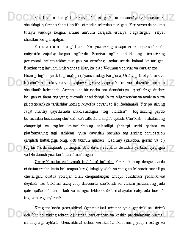 V   u   l   k   a   n     t   o   g`   l   a   r   paydo   bo`lishiga   ko`ra   akkumulyativ   konussimon
shakldagi   qirlardan   iborat   bo`lib,   otqindi   jinslardan   tuzilgan.   Yer   yuzasida   vulkan
tufayli   vujudga   kelgan,   ammo   ma’lum   darajada   eroziya   o`zgartirgan     relyef
shakllari keng tarqalgan.
E   r   o   z   i   o   n     t   o   g`   l   a   r     Yer   yuzasining   chuqur   erozion   parchalanishi
natijasida   vujudga   kelgan   tog`lardir.   Eroziya   tog`lari   odatda   tog`   jinslarining
gorizontal   qatlamlaridan   tuzilgan   va   atrofdagi   joylar   ustida   baland   ko`tarilgan.
Erozion tog`lar uchun tik yonbag`irlar, ko`plab  V- simon vodiylar va daralar xos.
Hozirgi tog`lar yirik tog` oralig`i (Tyanshandagi Farg`ona, Uraldagi Chelyabinsk va
b.) cho`kmalarida yura yotqiziqlarining mavjudligiga ko`ra   yura davridan boshlab
shakllanib   kelmoqda.   Ammo   ular   bir   necha   bor   denudatsiya     qirqilishiga   duchor
bo`lgan va faqat eng yangi tektonik bosqichdagi (o`rta oligotsendan va ayniqsa o`rta
pliotsendan) ko`tarilishlar hozirgi relyefda deyarli to`liq ifodalanadi. Yer po`stining
faqat   manfiy   qayrilishida   shakllanadigan   “tog`   ildizlari”     tog`larning   paydo
bo`lishidan boshlaboq cho`kish ko`rsatkichini saqlab qoladi. Cho`kish – ildizlarning
chuqurligi   va   tog`lar   ko`tarilishining   balandligi   (hozirgi   ustki   qatlam   va
platformaning   tagi   sathidan)   yura   davridan   boshlab   tog`larning   denudatsion
qirqilish   kattaligiga   teng,   deb   taxmin   qilinadi.   Qadimiy   (kaledon,   gersin   va   b.)
tog`lar Yerda saqlanib qolmagan. Ular davriy ravishda denudatsiya bilan qirqilgan
va tekislanish yuzalari bilan almashingan. 
Geosinklinallar   va   burmali   tog`   hosil   bo`lishi.   Yer   po`stining   dengiz   tubida
nisbatan uncha katta bo`lmagan kenglikdagi yuzlab va minglab kilometr masofaga
cho`zilgan,   odatda   yoriqlar   bilan   chegaralangan   chuqur   bukilmasi   geosinklinal
deyiladi.   Bu   bukilma   uzoq   vaqt   davomida   cho`kindi   va   vulkan   jinslarining   juda
qalin   qatlami   bilan   to`ladi   va   so`ngra   tektonik   deformatsiyalar   natijasida   burmali
tog` zanjiriga aylanadi.
Keng   ma’noda   geosinklinal   (geosinklinal   mintaqa   yoki   geosinklinal   tizim)
deb   Yer   po`stining   tektonik   jihatdan   harakatchan   va   keskin   parchalangan   burmali
mintaqasiga   aytiladi.   Geosinklinal   uchun   vertikal   harakatlarning   yuqori   tezligi   va 