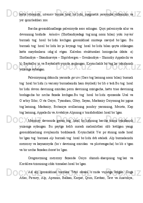 katta   tebranishi,   intensiv   burma   hosil   bo`lishi,   magmatik   jarayonlar,vulkanizm   va
yer qimirlashlari xos. 
Barcha geosinklinallarga paleozoyda asos solingan. Quyi paleozoyda silur va
devonning   boshida     kaledon   (Shotlandiyadagi   tog`ning   nomi   bilan)   yoki   baykal
burmali   tog`   hosil   bo`lishi   kechgan   geosinklinal   mintaqa   mavjud   bo`lgan.   Bu
burmali   tog`   hosil   bo`lishi   ko`pi   keyingi   tog`   hosil   bo`lishi   bilan   qayta   ishlangan
katta   maydonlarni   ishg`ol   etgan.   Kaledon   strukturalari   hozirgacha   ikkita:   a)
Shotlandiya – Skandinaviya – Shpitsbergen – Grenlandiya – Shimoliy Appalachi va
b) Baykalbo`yi va Baykalorti yoyida saqlangan. Keyinchalik bu tog`lar tekislanish
yuzasiga aylangan.
Paleozoyning ikkinchi yarmida  gersin  (Gars tog`larining nomi bilan) burmali
tog` hosil bo`lishi (u varissiy burmalanishi ham deyiladi) bo`lib o`tadi.Bu tog` hosil
bo`lishi   devon  davrining  oxiridan  perm   davrining  oxirigacha,  hatto  trias  davrining
boshigacha   bir   necha   fazada   kechgan.Bu   tog`   hosil   bo`lishi   epoxasida   Ural   va
G`arbiy Sibir, O`rta Osiyo, Tyanshan, Oltoy, Sayan, Markaziy Osiyoning ko`pgina
tog`larining,   Markaziy,   Britaniya   orollarining   janubiy   yarmining,   Mezeta,   Kap
tog`larining, Appalachi va Avstaliya Alpining o`tmishdoshlari hosil bo`lgan.
Mezozoy   davomida   gersin   tog`   hosil   bo`lishining   barcha   tizimi   tekislanish
yuzasiga   aylangan.   Bu   paytga   kelib   nurash   mahsulotlari   olib   ketilgan   yangi
geosinklinalning   rivojlanishi   boshlanadi.   Keyinchalik   Yer   po`stining   unda   hosil
bo`lgan tog`  burmasi   alp   burmali tog` hosil  bo`lishi deb ataladi. Alp burmalanishi
mezozoy  va  kaynazoyda  (bo`r   davrining  oxiridan    va  pliotsengacha)   bo`lib  o`tgan
va bir necha fazadan iborat bo`lgan.
Orogenezning   mezozoy   fazasida   Osiyo   shimoli-sharqining   tog`lari   va
Kordilera tizimining ichki tizmalari hosil bo`lgan.
Asl   alp   geosinklinal   burmasi   Tetis   okeani   o`rnida   vujudga   kelgan.   Unga
Atlas,   Pireney,   Alp,   Apennin,   Balkan,   Karpat,   Qrim,   Kavkaz,   Tavr   va   Anatoliya, 